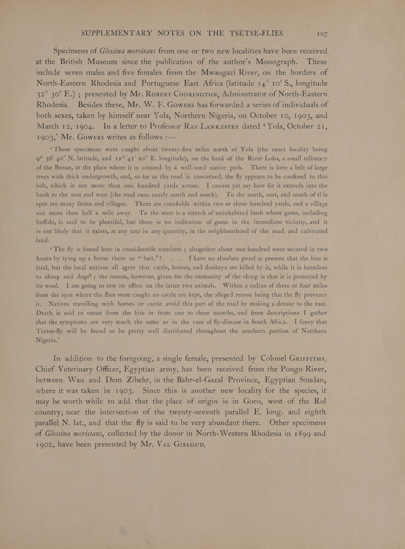 Specimens of Glossina morsitans from one or two new localities have been received at the British Museum: since the publication of the author’s Monograph. These include seven males and five females from the Mwangazi River, on the borders of North-Eastern Rhodesia and Portuguese East Africa (latitude 14° 10’ S., longitude 32° 30’ E.) ; presented by Mr. Rozperr Coprincron, Adminstrator of North-Eastern Rhodesia. Besides these, Mr. W. F. Gowers has forwarded a series of individuals of both sexes, taken by himself near Yola, Northern Nigeria, on October 10, 1903, and March 12, 1904. Ina letter to Professor Ray Lanxesrer dated ‘ Yola, October 21, 1903, Mr. Gowers writes as follows :— | “’lhese specimens were caught about twenty-five miles north of Yola (the exact locality being 9° 36 40 N. latitude, and 12° 41’ 20” E. longitude), on the bank of the River Loko, a small tributary of the Benue, at the place where it is crossed by a well-used native path. ‘There is here a belt of large trees with thick undergrowth, and, so far as the road is concerned, the fly appears to be confined to this belt, which is not more than one hundred yards across. I cannot yet say how far it extends into the bush to the east and west (the road runs nearly north and south). To the north, east, and south of tl.is spot are many farms and villages. ‘There are cornfields within two or three hundred yards, and a village not more than half a mile away. To the west is a stretch of uninhabited bush where game, including buffalo, is said to be plentiful, but there is no indication of game in the immediate vicinity, and it is not likely that it exists, at any rate in any quantity, in the neighbourhood of the road and cultivated land. ‘The fly is found here in considerable numbers ; altogether about one hundred were secured in two hours by tying up a horse there as “bait.”5. . . Ihave no absolute proof at present that the bite is fatal, but the local natives all. agree that cattle, horses, and donkeys are killed by it, while it is harmless to sheep and dogs® ; the reason, however, given for the immunity of the sheep is that it is protected by its wool. Iam going to test its effect on the latter two animals. Within a radius of three or four miles from the spot where the flies were caught no cattle are kept, the alleged reason being that the fly prevents it. Natives travelling with horses or cattle avoid this part of the road by making a detour to the east. Death is said to ensue from the bite in from one to three months, and from descriptions I gather that the symptoms are very much the’same as in the case of fly-disease in South Africa. I fancy that Tsetse-fly will be found to be pretty well distributed throughout the southern portion of Northern Nigeria.’ In addition to the foregoing, a single female, presented by Colonel Grirrirus, Chief Veterinary Officer, Egyptian army, has been received from the Pongo River, between Wau and Dem Zibehr, in the Bahr-el-Gazal Province, Egyptian Soudan, where it was taken in 1903. Since this is another new locality for the species, it may be worth while to add that the place of origin is in Goro, west of the Rol country, near the intersection of the twenty-seventh parallel E, long. and eighth parallel N. lat., and that the fly is said to be very abundant there. Other specimens of Glossina moristans, collected by the donor in North-Western Rhodesia in 1899 and 1902, have been presented by Mr. Vat Giexcup,