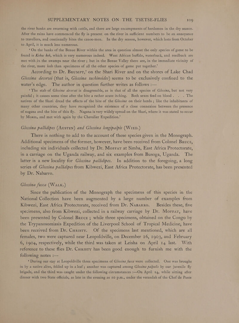 the river banks are swarming with cattle, and there are large encampments of herdsmen in the dry season. After the rains have commenced the fly is present on the river in sufficient numbers to be an annoyance to travellers, and continually bites the canoe-men. In the dry season, however, which lasts from October to April, it is much less numerous. “On the banks of the Benue River within the area in question almost the only species of game to be found is Kobus kob, which is very numerous indeed. West African buffalo, waterbuck, and reedbuck are met with in the swamps near the river ; but in the Benue Valley there are, in the immediate vicinity of the river, more kob than specimens of all the other species of game put together.’ According to Dr. Brumpt,’ on the Shari River and on the shores of Lake Chad Glossina decorsei (that is, Glossina tachinoides) seems to be exclusively confined to the water’s edge. The author in question further writes as follows :— ‘The stab of Ghssina decorsei is disagreeable, as is that of all the species of G/ssina, but not very painful ; it causes some time after the bite a rather acute itching. Both sexes feedon blood. . . The natives of the Shari dread the effects of the bite of the Gé/sssina on their herds ; like the inhabitants of many other countries, they have recognized the existence of a close connexion between the presence of nagana and the bite of this fly. Nagana is very widely spread on the Shari, where it was stated to occur by Moret, and met with again by the Chevalier Expedition.’ Glossina pallidipes (Austen) and Glossina longipalpis (WixD.) There is nothing to add to the account of these species given in the Monograph. Additional specimens of the former, however, have been received from Colonel Bruce, including six individuals collected by Dr. Morrar at Simba, East Africa Protectorate, in a carriage on the Uganda railway, and six examples from Busoga, Uganda. The latter is a new locality for Glossina pallidipes. In addition to the foregoing, a long series of Glossina pallidipes from Kibwezi, East Africa Protectorate, has been presented by Dr. Nabarro. Glossina fusca (WaLK.) Since the publication of the Monograph the specimens of this species in the National Collection have been augmented by a large number of examples from Kibwezi, East Africa Protectorate, received from Dr. NaBarro. Besides these, five specimens, also from Kibwezi, collected in a railway carriage by Dr. Morrar, have been presented by Colonel Bruce ; while three specimens, obtained on the Congo by the Trypanosomiasis Expedition of the Liverpool School of Tropical Medicine, have been received from Dr. Curistry. Of the specimens last mentioned, which are all females, two were captured near Leopoldville, on December 26, 1903, and February 6, 1904, respectively, while the third was taken at Leisha on April 14 last. With reference to these flies Dr. Curisty has been good enough to furnish me with the following notes :— ‘ During our stay at Leopoldville three specimens of Glossina fusca were collected. One was brought in by a native alive, folded up in a leaf; another was captured among Glossina palpalis by our juvenile fly brigade, and the third was caught under the following circumstances :—On April 14, while sitting after dinner with two State officials, as late in the evening as 10 p.m., under the verandah of the Chef de Poste