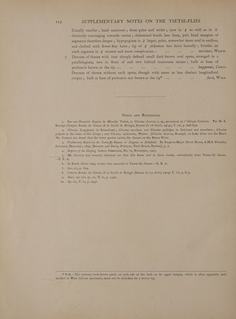 Usually smaller ; head narrower ; front paler and wider ; eyes in ¢ as well as in Q distinctly converging towards vertex ; abdominal bands less deep, pale hind margins of segments therefore deeper ; hypopygium in ¢ larger, paler, somewhat more oval in outline, and clothed with fewer fine hairs ; tip of ¢ abdomen less hairy laterally ; bristles on sixth segment in ¢ stouter and more conspicuous... aes MA ..» — morsitans, WEstTw. Dorsum of thorax with four sharply defined small dark-brown oval spots, arranged in a “I parallelogram, two in front of and two behind transverse suture ; bulb at base of proboscis brown at the tip ... u 8 a8 tas a ye ... _ ongipennis, CorTI. Dorsum of thorax without such spots, though with more or less distinct longitudinal stripes ; bulb at base of proboscis not brown at the tip* ... ae nee Jusca, Wak. Nores anpD REFERENCES 1. Sur une Nouvelle Espéce de Mouche Tsétsé, la Glossina decorsei, n. sp., provenant de 1’Afrique Centrale. Par M. E. Brumpt (Comptes Rendus des Séances de la Société de Biologie, Seance du 16 Avril, 1904), T. lvi, p. 628-630. 2. Glossina Longipennis in Somaliland ; Glossina morsitans and Glossina pallidipes in Zululand and elsewhere ; Glossina palpalis in the basin of the Congo ; and Glossina tachinoides, Westw. (Glossina decorsei, Brumpt) on Lake Chad and the Shari. Mr. Gowers also found that the latter species carries the disease on the Benue River. 3. Preliminary Report on the Tsetse-fly Disease or Nagana in Zululand. By Surgeon-Major David Bruce, A.M.S. Ubombo, Zululand, December, 1895 (Bennett and Davis, Printers, Field Street, Durban), p. 2. 4. Reports of the Sleeping Sickness Commission, No. iv, November, 1903. 5. Mr. Gowers has recently informed me that this horse died in three weeks, undoubtedly from Tsetse-fly disease. —E. E. A. 6. In South Africa dogs, at any rate, succumb to Tsetse-fly disease.—E. E. A. Fa Gh06. ClhgiP e020. 8. Comores Rendus des Séances de la Société de Biologie (Séance du 23 Avril, 1904) T. lvi, p. 673. 9. Ibid; see also op. cit., T. lv, p. 1497. 10. Op. cit. T. lv, p. 1497. * N.B.—The ordinary dark-brown patch on each side of the bulb on its upper margin, which is often especially well marked in West African specimens, must not be mistaken for a brown tip.
