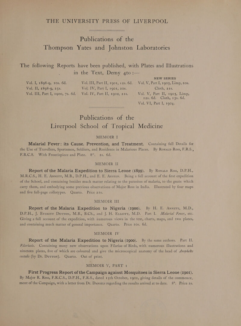 THE UNIVERSITY PRESS OF LIVERPOOL Publications of the Thompson Yates and Johnston Laboratories fie following Reports have been published, with Plates and Illustrations in the Text, Demy 4to :— NEW SERIES Vol. I, 1898-9, 10s. 6d. Youll praral rocme 26 6d.«V ol V, Part I, 1903, Limp, 20s. Vol. II, 1898-9, 25s. Vol. IV, Part I, 1901, 20s. Cloth, 21s. Wotits Fart 1, 1900, 7s..6d:). Volo IV, Part Il, 1902; 215, Vol. V, Part II, 1903, Limp, 1zs. 6d. Cloth, 13s. 6d. Vol. VI, Part I, 1904. Publications of the Liverpool School of Tropical Medicine MEMOIR I Malarial Fever: its Cause, Prevention, and Treatment. Containing full Details for the Use of ‘Travellers, Sportsmen, Soldiers, and Residents in Malarious Places. By Ronatp Ross, F.R.S., F.R.C.S. With Frontispiece and Plate. 8°. 2s. 6d. MEMOIR II Report of the Malaria Expedition to Sierra Leone (1899). By Ronatp Ross, D.P.H., M.R.C.S., H. E. Annerr, M.B., D.P.H., and E. E. Ausren. Being a full account of the first expedition of the School, and containing besides much matter relating to the parasites of malaria, to the gnats which carry them, and embodying some previous observations of Major Ross in India. Illustrated by four maps and five full-page collotypes. Quarto. Price 21s. MEMOIR III Report of the Malaria Expedition to Nigeria (1900). By H. E. Awnerr, M.D., Pree ererert Duron, Wi.B.. B.Ch., and'}.H.-Exuorr; M.D. Part I. Malorial Fever, etc. Giving a full account of the expedition, with numerous views in the text, charts, maps, and two plates, and containing much matter of general importance. Quarto. Price 10s. 6d. MEMOIR IV Report of the Malaria Expedition to Nigeria (1900). By the same authors. Part II. Filariasis. Containing many new observations upon Filariae of Birds, with numerous illustrations and nineteen plates, five of which are coloured and give the microscopical anatomy of the head of Anopheles costalis (by Dr. Durron). Quarto. Out of print. MEMOIR V, PART 1 First Progress Report of the Campaign against Mosquitoes in Sierra Leone (1901). By Major R. Ross, F.R.C.S., D.P.H., F.R.S., dated 15th October, 1go1, giving details of the commence_ ment of the Campaign, with a letter from Dr. Daniets regarding the results arrived at to date. 8°. Price Is.