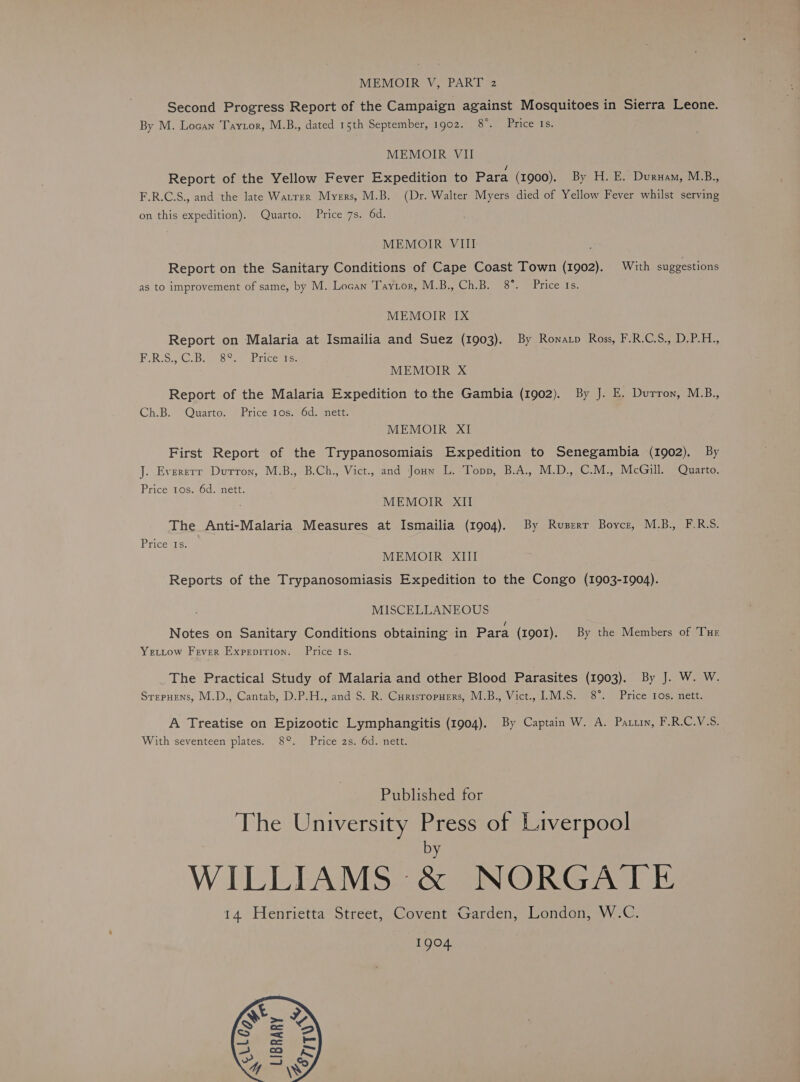 Second Progress Report of the Campaign against Mosquitoes in Sierra Leone. By M. Locan Tayztor, M.B., dated 15th September, 1902. 8°. Price Is. MEMOIR VII Hf Report of the Yellow Fever Expedition to Para (1900). By H. E. Duruam, M.B., F.R.C.S., and the late Warrer Myers, M.B. (Dr. Walter Myers died of Yellow Fever whilst serving on this expedition). Quarto. Price 7s. 6d. MEMOIR VIII Report on the Sanitary Conditions of Cape Coast Town (1902). With suggestions as to improvement of same, by M. Locan Taytor, M.B., Ch.B. 8°. Price 1s. MEMOIR IX Report on Malaria at Ismailia and Suez (1903). By Rowatp Ross, F.R.C.S., D.P.H., ERIS eS Tae GE TICE Tee MEMOIR X Report of the Malaria Expedition to the Gambia (1902). By J. E. Durron, M.B., Ch.B. Quarto. Price 1os. 6d. nett. MEMOIR XI First Report of the Trypanosomiais Expedition to Senegambia (1902). By J. Evererr Dutron, M.B., B.Ch., Vict., and Jouw L. Topp, B.A., M.D., C.M., McGill. Quarto. Price 1os. 6d. nett. MEMOIR XII The Anti-Malaria Measures at Ismailia (1904). By Ruszrr Boyce, M.B., F.R.S. Price Is. MEMOIR XIII Reports of the Trypanosomiasis Expedition to the Congo (1903-1904). MISCELLANEOUS / Notes on Sanitary Conditions obtaining in Para (1901). By the Members of Tur Yetitow Fever Expepirion. Price Is. The Practical Study of Malaria and other Blood Parasites (1903). By J. W. W. Srepuens, M.D., Cantab, D.P.H., and S. R. Curisropuers, M.B., Vict., IL.M.S. 8°. Price 1os. nett. A Treatise on Epizootic Lymphangitis (1904). By Captain W. A. Pau, F.R.C.V.S. With seventeen plates. 8°. Price 2s. 6d. nett. Published for The University Press of Liverpool by WILLIAMS &amp; NORGATE 14 Henrietta Street, Covent Garden, London, W.C. 1904