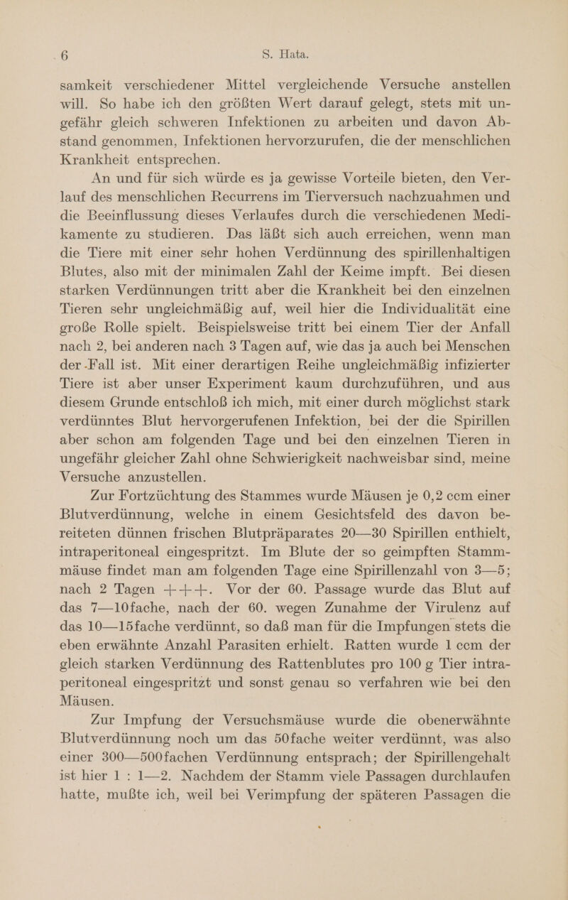 samkeit verschiedener Mittel vergleichende Versuche anstellen will. So habe ich den größten Wert darauf gelegt, stets mit un- gefähr gleich schweren Infektionen zu arbeiten und davon Ab- stand genommen, Infektionen hervorzurufen, die der menschlichen Krankheit entsprechen. An und für sich würde es ja gewisse Vorteile bieten, den Ver- lauf des menschlichen Recurrens im Tierversuch nachzuahmen und die Beeinflussung dieses Verlaufes durch die verschiedenen Medi- kamente zu studieren. Das läßt sich auch erreichen, wenn man die Tiere mit einer sehr hohen Verdünnung des spirillenhaltigen Blutes, also mit der minimalen Zahl der Keime impft. Bei diesen starken Verdünnungen tritt aber die Krankheit bei den einzelnen Tieren sehr ungleichmäßig auf, weil hier die Individualität eine große Rolle spielt. Beispielsweise tritt bei einem Tier der Anfall nach 2, bei anderen nach 3 Tagen auf, wie das ja auch bei Menschen der -Fall ist. Mit einer derartigen Reihe ungleichmäßig infizierter Tiere ist aber unser Experiment kaum durchzuführen, und aus diesem Grunde entschloß ich mich, mit einer durch möglichst stark verdünntes Blut hervorgerufenen Infektion, bei der die Spirillen aber schon am folgenden Tage und bei den einzelnen Tieren in ungefähr gleicher Zahl ohne Schwierigkeit nachweisbar sind, meine Versuche anzustellen. Zur Fortzüchtung des Stammes wurde Mäusen je 0,2 ccm einer Blutverdünnung, welche in einem Gesichtsfeld des davon be- reiteten dünnen frischen Blutpräparates 20—30 Spirillen enthielt, intraperitoneal eingespritzt. Im Blute der so geimpften Stamm- mäuse findet man am folgenden Tage eine Spirillenzahl von 3—5; nach 2 Tagen +++. Vor der 60. Passage wurde das Blut auf das 7—10fache, nach der 60. wegen Zunahme der Virulenz auf das 10—15fache verdünnt, so daß man für die Impfungen stets die eben erwähnte Anzahl Parasiten erhielt. Ratten wurde 1 ccm der gleich starken Verdünnung des Rattenblutes pro 100 g Tier intra- peritoneal eingespritzt und sonst genau so verfahren wie bei den Mäusen. Zur Impfung der Versuchsmäuse wurde die obenerwähnte Blutverdünnung noch um das 50fache weiter verdünnt, was also einer 300—500fachen Verdünnung entsprach; der Spirillengehalt ist hier 1: 1—2. Nachdem der Stamm viele Passagen durchlaufen hatte, mußte ich, weil bei Verimpfung der späteren Passagen die