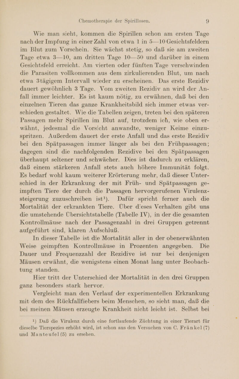 Wie man sieht, kommen die Spirillen schon am ersten Tage nach der Impfung in einer Zahl von etwa 1 in 5—10 Gesichtsfeldern im Blut zum Vorschein. Sie wächst stetig, so daß sie am zweiten Tage etwa 3—10, am dritten Tage 10—50 und darüber in einem Gesichtsfeld erreicht. Am vierten oder fünften Tage verschwinden die Parasiten vollkommen aus dem zirkulierenden Blut, um nach etwa 3tägigem Intervall wieder zu erscheinen. Das erste Rezidiv dauert gewöhnlich 3 Tage. Vom zweiten Rezidiv an wird der An- fall immer leichter. Es ist kaum nötig, zu erwähnen, daß bei den einzelnen Tieren das ganze Krankheitsbild sich immer etwas ver- schieden gestaltet. Wie die Tabellen zeigen, treten bei den späteren Passagen mehr Spirillen im Blut auf, trotzdem ich, wie oben er- wähnt, jedesmal die Vorsicht anwandte, weniger Keime einzu- spritzen. Außerdem dauert der erste Anfall und das erste Rezidiv bei den Spätpassagen immer länger als bei den Frühpassagen; dagegen sind die nachfolgenden Rezidive bei den Spätpassagen überhaupt seltener und schwächer. Dies ist dadurch zu erklären, daß einem stärkeren Anfall stets auch höhere Immunität folgt. Es bedarf wohl kaum weiterer Erörterung mehr, daß dieser Unter- schied in der Erkrankung der mit Früh- und Spätpassagen ge- impften Tiere der durch die Passagen hervorgerufenen Virulenz- steigerung zuzuschreiben ist!). Dafür spricht ferner auch die Mortalität der erkrankten Tiere. Über dieses Verhalten gibt uns die umstehende Übersichtstabelle (Tabelle IV), in der die gesamten Kontrollmäuse nach der Passagenzahl in drei Gruppen getrennt aufgeführt sind, klaren Aufschluß. In dieser Tabelle ist die Mortalität aller in der obenerwähnten Weise geimpften Kontrollmäuse in Prozenten angegeben. Die Dauer und Frequenzzahl der Rezidive ist nur bei denjenigen Mäusen erwähnt, die wenigstens einen Monat lang unter Beobach- tung standen. Hier tritt der Unterschied der Mortalität in den drei Gruppen ganz besonders stark hervor. Vergleicht man den Verlauf der experimentellen Erkrankung mit dem des Rückfallfiebers beim Menschen, so sieht man, daß die bei meinen Mäusen erzeugte Krankheit nicht leicht ist. Selbst bei 1) Daß die Virulenz durch eine fortlaufende Züchtung in einer Tierart für dieselbe Tierspezies erhöht wird, ist schon aus den Versuchen von C. Fränkel (7) und Manteufel(5) zu ersehen.