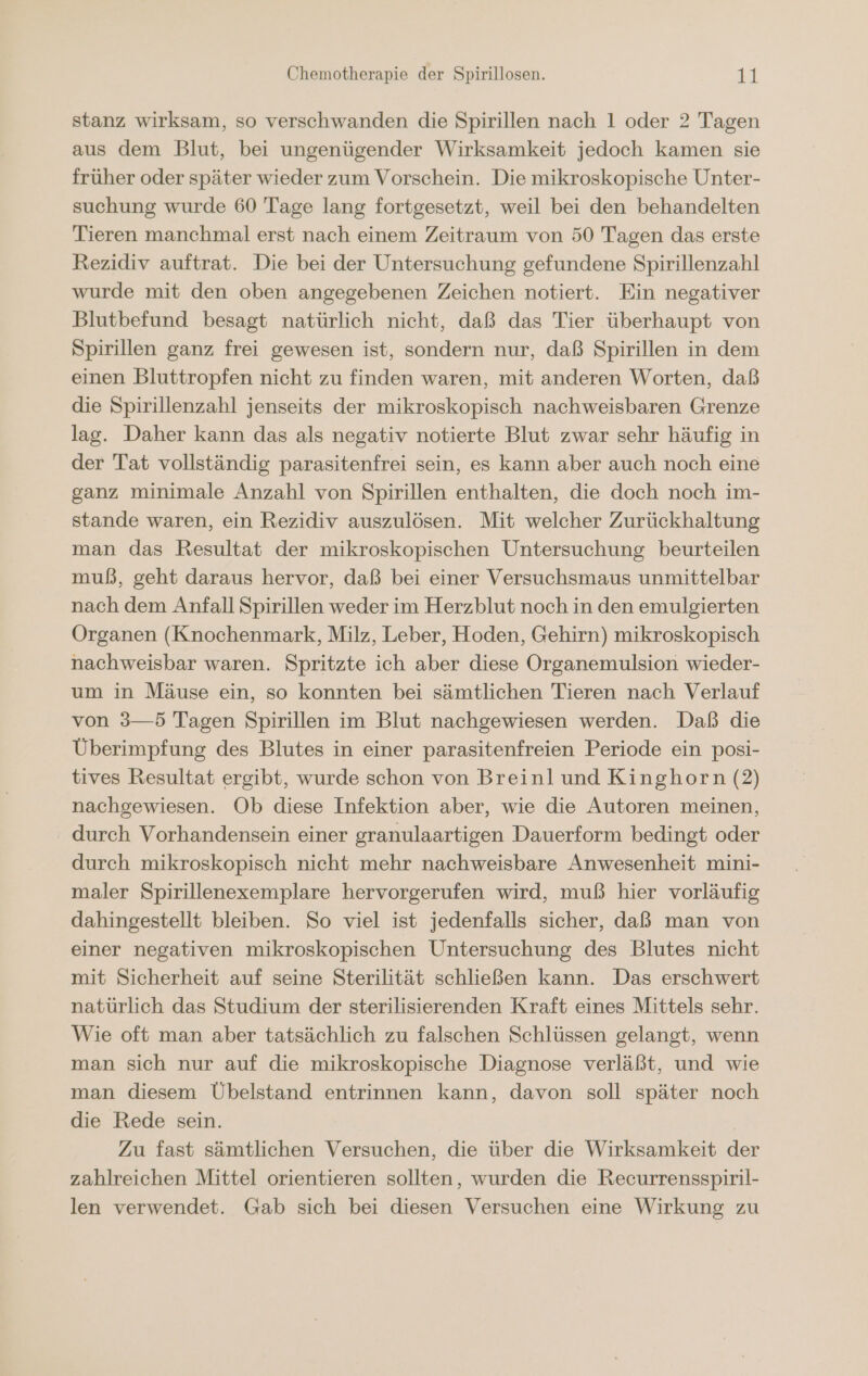 stanz wirksam, so verschwanden die Spirillen nach 1 oder 2 Tagen aus dem Blut, bei ungenügender Wirksamkeit jedoch kamen sie früher oder später wieder zum Vorschein. Die mikroskopische Unter- suchung wurde 60 Tage lang fortgesetzt, weil bei den behandelten Tieren manchmal erst nach einem Zeitraum von 50 Tagen das erste Rezidiv auftrat. Die bei der Untersuchung gefundene Spirillenzahl wurde mit den oben angegebenen Zeichen notiert. Ein negativer Blutbefund besagt natürlich nicht, daß das Tier überhaupt von Spirillen ganz frei gewesen ist, sondern nur, daß Spirillen in dem einen Bluttropfen nicht zu finden waren, mit anderen Worten, daß die Spirillenzahl jenseits der mikroskopisch nachweisbaren Grenze lag. Daher kann das als negativ notierte Blut zwar sehr häufig in der Tat vollständig parasitenfrei sein, es kann aber auch noch eine ganz minimale Anzahl von Spirillen enthalten, die doch noch im- stande waren, ein Rezidiv auszulösen. Mit welcher Zurückhaltung man das Resultat der mikroskopischen Untersuchung beurteilen muß, geht daraus hervor, daß bei einer Versuchsmaus unmittelbar nach dem Anfall Spirillen weder im Herzblut noch in den emulgierten Organen (Knochenmark, Milz, Leber, Hoden, Gehirn) mikroskopisch nachweisbar waren. Spritzte ich aber diese Organemulsion wieder- um in Mäuse ein, so konnten bei sämtlichen Tieren nach Verlauf von 3—5 Tagen Spirillen im Blut nachgewiesen werden. Daß die Überimpfung des Blutes in einer parasitenfreien Periode ein posi- tives Resultat ergibt, wurde schon von Breinl und Kinghorn (2) nachgewiesen. Ob diese Infektion aber, wie die Autoren meinen, durch Vorhandensein einer granulaartigen Dauerform bedingt oder durch mikroskopisch nicht mehr nachweisbare Anwesenheit mini- maler Spirillenexemplare hervorgerufen wird, muß hier vorläufig dahingestellt bleiben. So viel ist jedenfalls sicher, daß man von einer negativen mikroskopischen Untersuchung des Blutes nicht mit Sicherheit auf seine Sterilität schließen kann. Das erschwert natürlich das Studium der sterilisierenden Kraft eines Mittels sehr. Wie oft man aber tatsächlich zu falschen Schlüssen gelangt, wenn man sich nur auf die mikroskopische Diagnose verläßt, und wie man diesem Übelstand entrinnen kann, davon soll später noch die Rede sein. Zu fast sämtlichen Versuchen, die über die Wirksamkeit der zahlreichen Mittel orientieren sollten, wurden die Recurrensspiril- len verwendet. Gab sich bei diesen Versuchen eine Wirkung zu