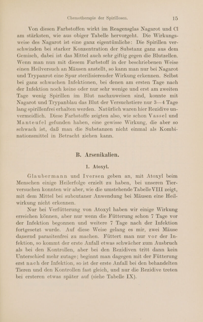 Von diesen Farbstoffen wirkt im Reagensglas Nagarot und Cl am stärksten, wie aus obiger Tabelle hervorgeht. Die Wirkungs- weise des Nagarot ist eine ganz eigentümliche: Die Spirillen ver- schwinden bei starker Konzentration der Substanz ganz aus dem Gemisch, dabei ist das Mittel auch sehr giftig gegen die Blutzellen. Wenn man nun mit diesem Farbstoff in der beschriebenen Weise einen Heilversuch an Mäusen anstellt, so kann man nur bei Nagarot und Trypanrot eine Spur sterilisierender Wirkung erkennen. Selbst bei ganz schwachen Infektionen, bei denen am ersten Tage nach der Infektion noch keine oder nur sehr wenige und erst am zweiten Tage wenig Spirillen im Blut nachzuweisen sind, konnte mit Nagarot und Trypanblau das Blut der Versuchstiere nur 3—4 Tage lang spirillenfrei erhalten werden. Natürlich waren hier Rezidive un- vermeidlich. Diese Farbstoffe zeigten also, wie schon Vassel und Manteufel gefunden haben, eine gewisse Wirkung, die aber so schwach ist, daß man die Substanzen nicht einmal als Kombi- nationsmittel in Betracht ziehen kann. B. Arsenikalien. 1. Atoxyl. Glaubermann und Iversen geben an, mit Atoxyl beim Menschen einige Heilerfolge erzielt zu haben, bei unseren Tier- versuchen konnten wir aber, wie die umstehende Tabelle VIII zeigt, mit dem Mittel bei subeutaner Anwendung bei Mäusen eine Heil- wirkung nicht erkennen. Nur bei Verfütterung von Atoxyl haben wir einige Wirkung erreichen können, aber nur wenn die Fütterung schon 7 Tage vor der Infektion begonnen und weitere 7 Tage nach der Infektion fortgesetzt wurde. Auf diese Weise gelang es mir, zwei Mäuse dauernd parasitenfrei zu machen. Füttert man nur vor der In- fektion, so kommt der erste Anfall etwas schwächer zum Ausbruch als bei den Kontrollen, aber bei den Rezidiven tritt dann kein Unterschied mehr zutage; beginnt man dagegen mit der Fütterung erst nach der Infektion, so ist der erste Anfall bei den behandelten Tieren und den Kontrollen fast gleich, und nur die Rezidive treten bei ersteren etwas später auf (siehe Tabelle IX).