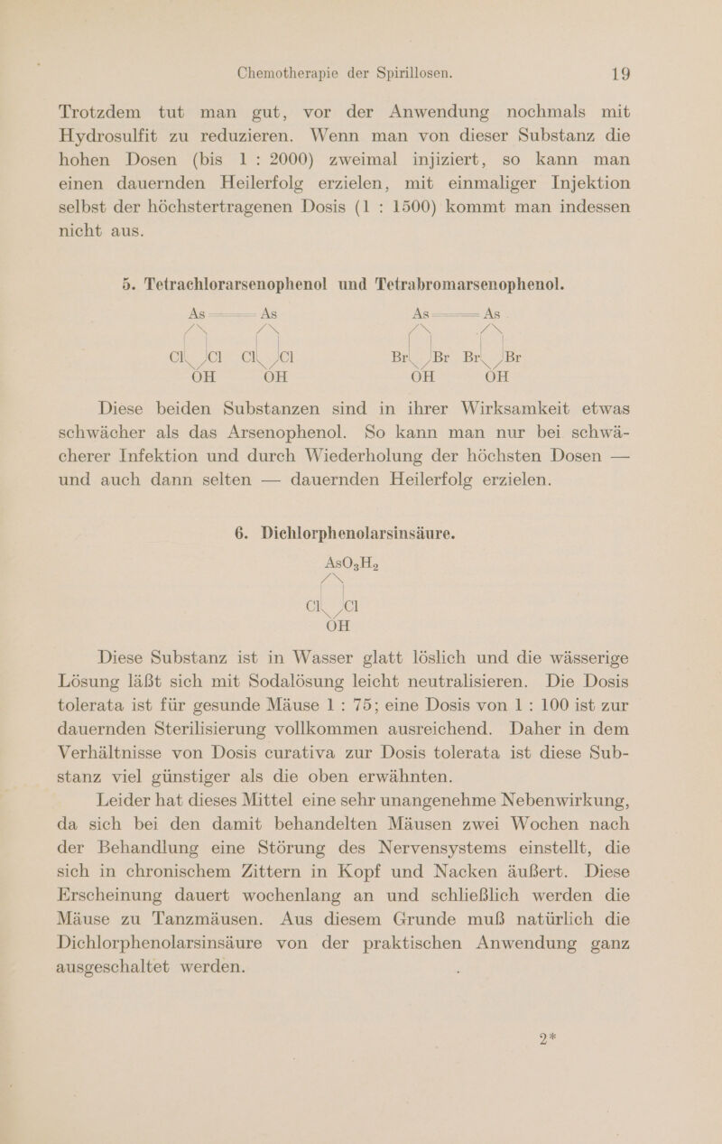 Trotzdem tut man gut, vor der Anwendung nochmals mit Hydrosulfit zu reduzieren. Wenn man von dieser Substanz die hohen Dosen (bis 1: 2000) zweimal injiziert, so kann man einen dauernden Heilerfolg erzielen, mit einmaliger Injektion selbst der höchstertragenen Dosis (1 : 1500) kommt man indessen nicht aus. 5. Tetrachlorarsenophenol und Tetrabromarsenophenol. As ——— As As ———— As EN en n | | | | eh 19 Ir 1 el ch ‚al ch ‚Cl Br\_ ‚Br Br\_ Br OH OH OH OH Diese beiden Substanzen sind in ihrer Wirksamkeit etwas schwächer als das Arsenophenol. So kann man nur bei. schwä- cherer Infektion und durch Wiederholung der höchsten Dosen — und auch dann selten — dauernden Heilerfolg erzielen. 6. Dichlorphenolarsinsäure. AsO,Hs DS al a OH Diese Substanz ist in Wasser glatt löslich und die wässerige Lösung läßt sich mit Sodalösung leicht neutralisieren. Die Dosis tolerata ist für gesunde Mäuse 1: 75; eine Dosis von 1: 100 ist zur dauernden Sterilisierung vollkommen ausreichend. Daher in dem Verhältnisse von Dosis curativa zur Dosis tolerata ist diese Sub- stanz viel günstiger als die oben erwähnten. Leider hat dieses Mittel eine sehr unangenehme Nebenwirkung, da sich bei den damit behandelten Mäusen zwei Wochen nach der Behandlung eine Störung des Nervensystems einstellt, die sich in chronischem Zittern in Kopf und Nacken äußert. Diese Erscheinung dauert wochenlang an und schließlich werden die Mäuse zu Tanzmäusen. Aus diesem Grunde muß natürlich die Dichlorphenolarsinsäure von der praktischen Anwendung ganz ausgeschaltet werden. Dt