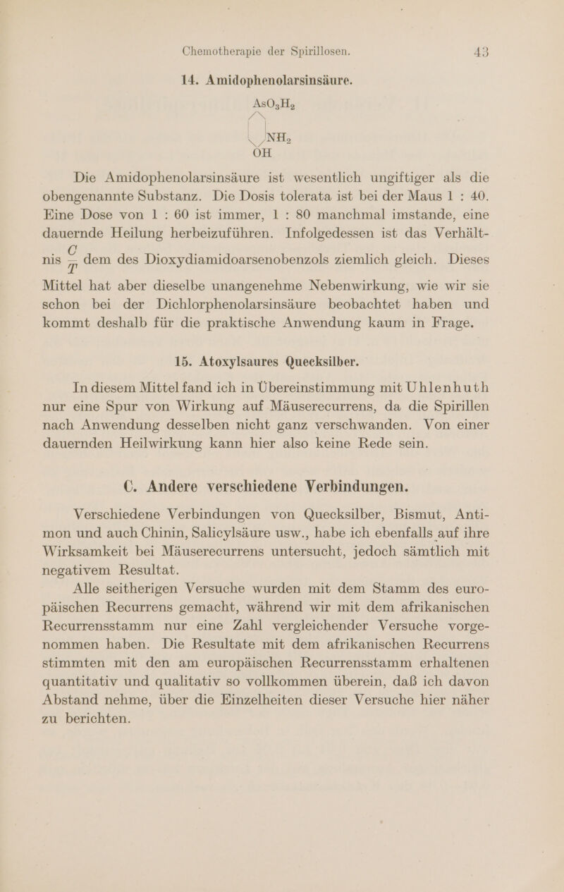 14. Amidophenolarsinsäure. Die Amidophenolarsinsäure ist wesentlich ungiftiger als die obengenannte Substanz. Die Dosis tolerata ist bei der Maus 1 : 40. Eine Dose von 1: 60 ist immer, 1: 80 manchmal imstande, eine dauernde Heilung herbeizuführen. Infolgedessen ist das Verhält- nis B dem des Dioxydiamidoarsenobenzols ziemlich gleich. Dieses Mittel hat aber dieselbe unangenehme Nebenwirkung, wie wir sie schon bei der Dichlorphenolarsinsäure beobachtet haben und kommt deshalb für die praktische Anwendung kaum in Frage. 15. Atoxylsaures Quecksilber. In diesem Mittel fand ich in Übereinstimmung mit Uhlenhuth nur eine Spur von Wirkung auf Mäuserecurrens, da die Spirillen nach Anwendung desselben nicht ganz verschwanden. Von einer dauernden Heilwirkung kann hier also keine Rede sein. GC. Andere verschiedene Verbindungen. Verschiedene Verbindungen von Quecksilber, Bismut, Anti- mon und auch Chinin, Salicylsäure usw., habe ich ebenfalls auf ihre Wirksamkeit bei Mäuserecurrens untersucht, jedoch sämtlich mit negativem Resultat. Alle seitherigen Versuche wurden mit dem Stamm des euro- päischen Recurrens gemacht, während wir mit dem afrikanischen Recurrensstamm nur eine Zahl vergleichender Versuche vorge- nommen haben. Die Resultate mit dem afrikanischen Recurrens stimmten mit den am europäischen Recurrensstamm erhaltenen quantitativ und qualitativ so vollkommen überein, daß ich davon Abstand nehme, über die Einzelheiten dieser Versuche hier näher zu berichten.