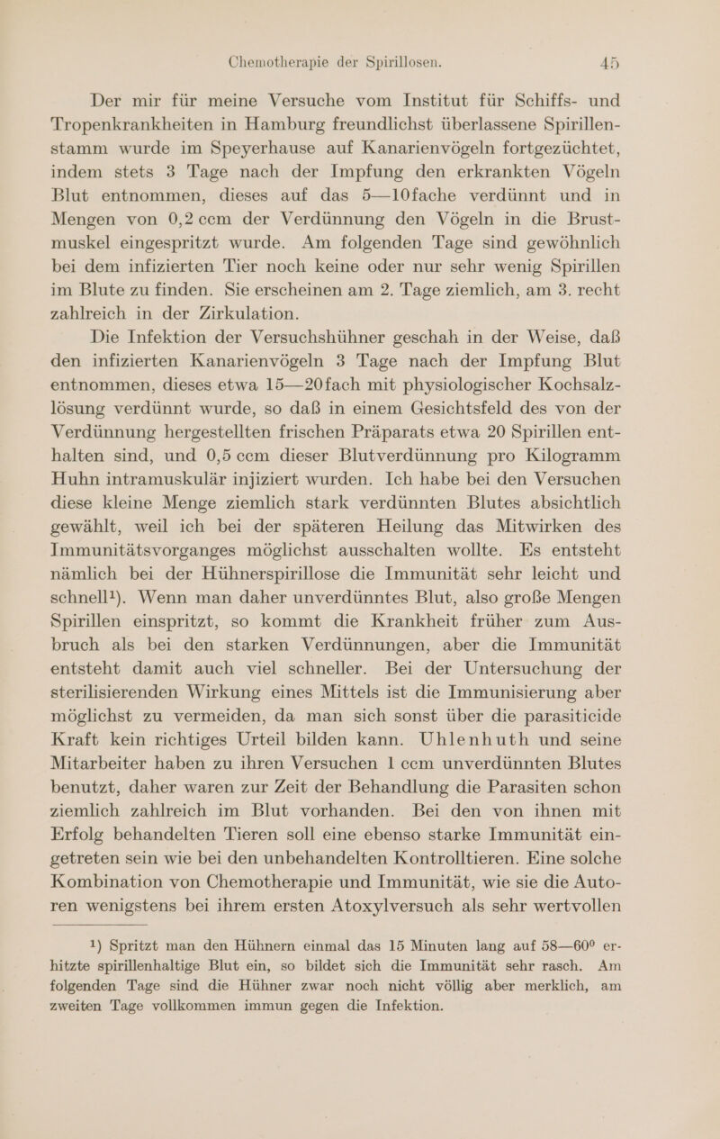 Der mir für meine Versuche vom Institut für Schiffs- und Tropenkrankheiten in Hamburg freundlichst überlassene Spirillen- stamm wurde im Speyerhause auf Kanarienvögeln fortgezüchtet, indem stets 3 Tage nach der Impfung den erkrankten Vögeln Blut entnommen, dieses auf das 5—10fache verdünnt und in Mengen von 0,2ccm der Verdünnung den Vögeln in die Brust- muskel eingespritzt wurde. Am folgenden Tage sind gewöhnlich bei dem infizierten Tier noch keine oder nur sehr wenig Spirillen im Blute zu finden. Sie erscheinen am 2. Tage ziemlich, am 3. recht zahlreich in der Zirkulation. Die Infektion der Versuchshühner geschah in der Weise, daß den infizierten Kanarienvögeln 3 Tage nach der Impfung Blut entnommen, dieses etwa 15—20fach mit physiologischer Kochsalz- lösung verdünnt wurde, so daß in einem Gesichtsfeld des von der Verdünnung hergestellten frischen Präparats etwa 20 Spirillen ent- halten sind, und 0,5ccm dieser Blutverdünnung pro Kilogramm Huhn intramuskulär injiziert wurden. Ich habe bei den Versuchen diese kleine Menge ziemlich stark verdünnten Blutes absichtlich gewählt, weil ich bei der späteren Heilung das Mitwirken des Immunitätsvorganges möglichst ausschalten wollte. Es entsteht nämlich bei der Hühnerspirillose die Immunität sehr leicht und schnellt!). Wenn man daher unverdünntes Blut, also große Mengen Spirillen einspritzt, so kommt die Krankheit früher zum Aus- bruch als bei den starken Verdünnungen, aber die Immunität entsteht damit auch viel schneller. Bei der Untersuchung der sterilisierenden Wirkung eines Mittels ist die Immunisierung aber möglichst zu vermeiden, da man sich sonst über die parasiticide Kraft kein richtiges Urteil bilden kann. Uhlenhuth und seine Mitarbeiter haben zu ihren Versuchen l ccm unverdünnten Blutes benutzt, daher waren zur Zeit der Behandlung die Parasiten schon ziemlich zahlreich im Blut vorhanden. Bei den von ihnen mit Erfolg behandelten Tieren soll eine ebenso starke Immunität ein- getreten sein wie bei den unbehandelten Kontrolltieren. Eine solche Kombination von Chemotherapie und Immunität, wie sie die Auto- ren wenigstens bei ihrem ersten Atoxylversuch als sehr wertvollen 1) Spritzt man den Hühnern einmal das 15 Minuten lang auf 58—60° er- hitzte spirillenhaltige Blut ein, so bildet sich die Immunität sehr rasch. Am folgenden Tage sind die Hühner zwar noch nicht völlig aber merklich, am zweiten Tage vollkommen immun gegen die Infektion.