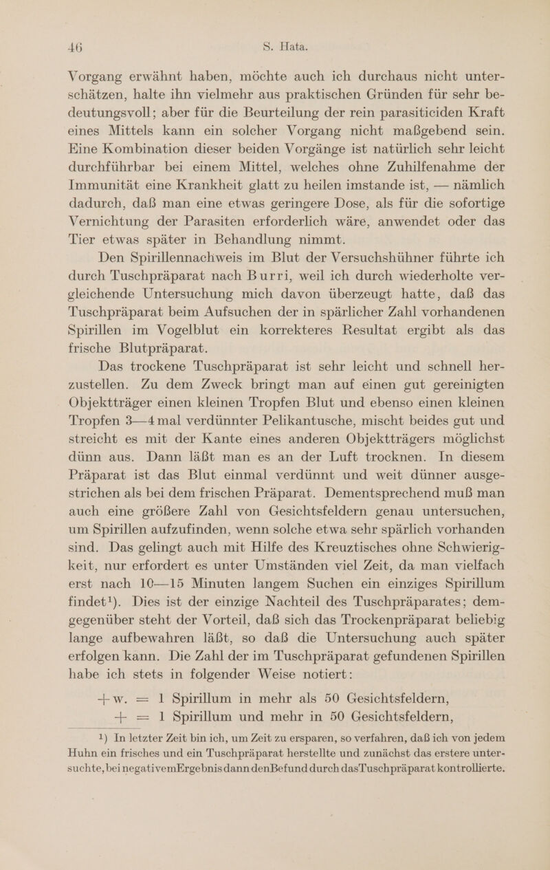 Vorgang erwähnt haben, möchte auch ich durchaus nicht unter- schätzen, halte ihn vielmehr aus praktischen Gründen für sehr be- deutungsvoll; aber für die Beurteilung der rein parasiticiden Kraft eines Mittels kann ein solcher Vorgang nicht maßgebend sein. Eine Kombination dieser beiden Vorgänge ist natürlich sehr leicht durchführbar bei einem Mittel, welches ohne Zuhilfenahme der Immunität eine Krankheit glatt zu heilen imstande ist, — nämlich dadurch, daß man eine etwas geringere Dose, als für die sofortige Vernichtung der Parasiten erforderlich wäre, anwendet oder das Tier etwas später in Behandlung nimmt. Den Spirillennachweis im Blut der Versuchshühner führte ich durch Tuschpräparat nach Burri, weil ich durch wiederholte ver- gleichende Untersuchung mich davon überzeugt hatte, daß das Tuschpräparat beim Aufsuchen der in spärlicher Zahl vorhandenen Spirillen im Vogelblut ein korrekteres Resultat ergibt als das frische Blutpräparat. Das trockene Tuschpräparat ist sehr leicht und schnell her- zustellen. Zu dem Zweck bringt man auf einen gut gereinigten - Objektträger einen kleinen Tropfen Blut und ebenso einen kleinen Tropfen 3—4 mal verdünnter Pelikantusche, mischt beides gut und streicht es mit der Kante eines anderen Objektträgers möglichst dünn aus. Dann läßt man es an der Luft trocknen. In diesem Präparat ist das Blut einmal verdünnt und weit dünner ausge- strichen als bei dem frischen Präparat. Dementsprechend muß man auch eine größere Zahl von Gesichtsfeldern genau untersuchen, um Spirillen aufzufinden, wenn solche etwa sehr spärlich vorhanden sind. Das gelingt auch mit Hilfe des Kreuztisches ohne Schwierig- keit, nur erfordert es unter Umständen viel Zeit, da man vielfach erst nach 10—15 Minuten langem Suchen ein einziges Spirillum findet!). Dies ist der einzige Nachteil des Tuschpräparates; dem- gegenüber steht der Vorteil, daß sich das Trockenpräparat beliebig lange aufbewahren läßt, so daß die Untersuchung auch später erfolgen kann. Die Zahl der im Tuschpräparat gefundenen Spirillen habe ich stets in folgender Weise notiert: +w. = 1 Spirillum in mehr als 50 Gesichtsfeldern, —+ = 1 Spirillum und mehr in 50 Gesichtsfeldern, 1) In letzter Zeit bin ich, um Zeit zu ersparen, so verfahren, daß ich von jedem Huhn ein frisches und ein Tuschpräparat herstellte und zunächst das erstere unter- suchte, beinegativemErgebnisdann denBefund durch dasTuschpräparat kontrollierte.