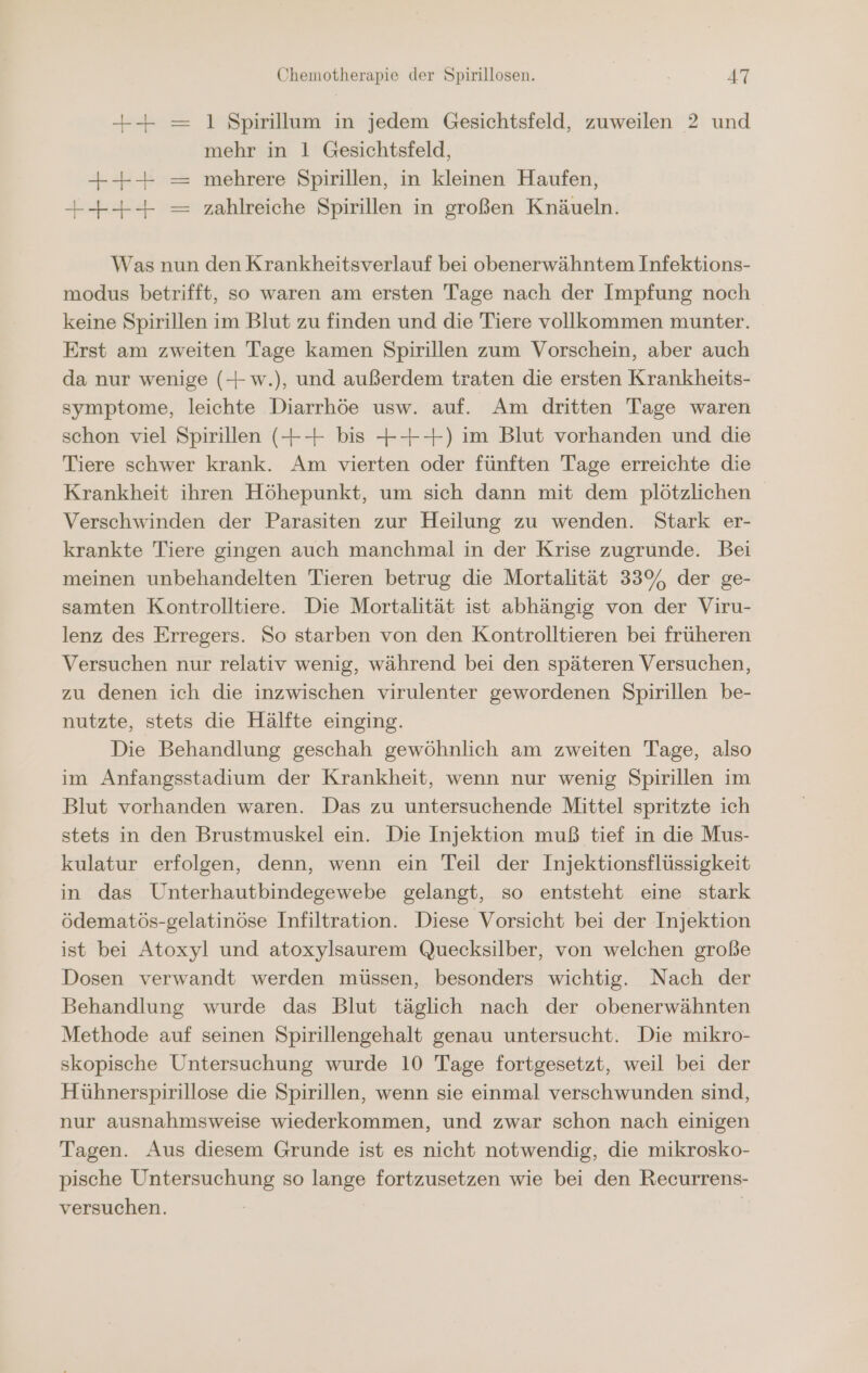 ++ = 1 Spirillum in jedem Gesichtsfeld, zuweilen 2 und mehr in 1 Gesichtsfeld, ++ = mehrere Spirillen, in kleinen Haufen, +++ — zahlreiche Spirillen in großen Knäueln. | Was nun den Krankheitsverlauf bei obenerwähntem Infektions- modus betrifft, so waren am ersten Tage nach der Impfung noch keine Spirillen im Blut zu finden und die Tiere vollkommen munter. Erst am zweiten Tage kamen Spirillen zum Vorschein, aber auch da nur wenige (+ w.), und außerdem traten die ersten Krankheits- symptome, leichte Diarrhöe usw. auf. Am dritten Tage waren schon viel Spirillen (+-+ bis +++) im Blut vorhanden und die Tiere schwer krank. Am vierten oder fünften Tage erreichte die Krankheit ihren Höhepunkt, um sich dann mit dem plötzlichen Verschwinden der Parasiten zur Heilung zu wenden. Stark er- krankte Tiere gingen auch manchmal in der Krise zugrunde. Bei meinen unbehandelten Tieren betrug die Mortalität 33%, der ge- samten Kontrolltiere. Die Mortalität ist abhängig von der Viru- lenz des Erregers. So starben von den Kontrolltieren bei früheren Versuchen nur relativ wenig, während bei den späteren Versuchen, zu denen ich die inzwischen virulenter gewordenen Spirillen be- nutzte, stets die Hälfte einging. Die Behandlung geschah gewöhnlich am zweiten Tage, also im Anfangsstadium der Krankheit, wenn nur wenig Spirillen im Blut vorhanden waren. Das zu untersuchende Mittel spritzte ich stets in den Brustmuskel ein. Die Injektion muß tief in die Mus- kulatur erfolgen, denn, wenn ein Teil der Injektionsflüssigkeit in das Unterhautbindegewebe gelangt, so entsteht eine stark ödematös-gelatinöse Infiltration. Diese Vorsicht bei der Injektion ist bei Atoxyl und atoxylsaurem Quecksilber, von welchen große Dosen verwandt werden müssen, besonders wichtig. Nach der Behandlung wurde das Blut täglich nach der obenerwähnten Methode auf seinen Spirillengehalt genau untersucht. Die mikro- skopische Untersuchung wurde 10 Tage fortgesetzt, weil bei der Hühnerspirillose die Spirillen, wenn sie einmal verschwunden sind, nur ausnahmsweise wiederkommen, und zwar schon nach einigen Tagen. Aus diesem Grunde ist es nicht notwendig, die mikrosko- pische Untersuchung so lange fortzusetzen wie bei den Recurrens- versuchen. |