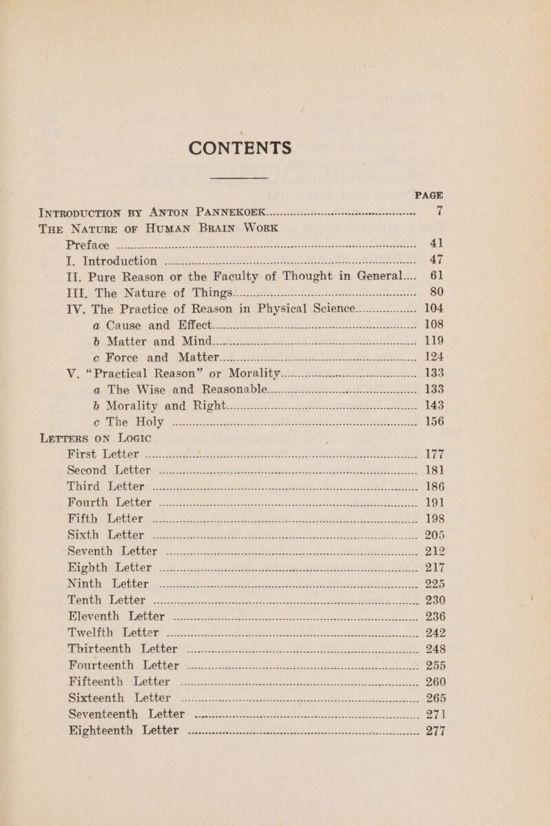 CONTENTS PAGE INTRODUCTION BY ANTON PANNEKOEK.....025...0c0202.02-ceidiscceesncoescetine 7 THE NATURE OF HUMAN BRAIN WORK 4 2g ft 12 1 We Niele BEe ee Poe mntOn 1 Ee Zs SEU tar wR Fe NEMS PROT athe SET 41 A. Tybee On i a ee ee eo Ne Cad, eit ee 47 II. Pure Reason or the Faculty of Thought in General.... 61 Tbh Phe Natare: of Whines. ed ins chad Ses eS 80 IV. The Practice of Reason in Physical Science.................. 104 @&amp; Cause: -ane- Ditech: 222-9 ee ee ee ak oa eM 108 Bi Moettercand “Minds Gf cor 22 beer ee 119 &amp; Porce} and sMatter. 2.23229) ge Se ees 124 V. *Practied]: Reason” or -Morplity..).. 2208. .8610 2h in... 133 @.- The s Wise and Reasonable:....cis nti inle as 133 &amp; Morality and: Righies. 2034.2! yet okwe ie ts 143 CRG ROLY 8 ane cast apt st ss egy eet UE 1g ghd. eda cnasd 156 LETTERS ON LoGIc Hirst. etuers ci: Metal bi: otis) ceed ete ld hk Sete Fgh Mee Re Be wir BecOna 6 beter (fice et ce NR Ee oh ee et ede ie eee Sis 18] Sig EN ict eens Ma PMP ed 20S AEG Te SR OE MBON Tree SAR ES 186 J cs hy fr Mal Doe 75 Sapna teenie AO RON nc f aN nner Ruane. SR NS TY cana 191 Pehiiteh: LGtbOt ten et ee ee eget PE A het RE 198 Bie Dre CR yi cleacis deeb pike 5 attarer sedans, ares. c at ge ORR 205 GV Git Ds OL EOE? co eee ane Nani Ra ES 212 Thightishctter » 3:.- son vee ae oe teal orale EGS 217 ia furs aie 272 oe eee, i Plane eet ae GEC Mae e eT Ey f SEN Rey. to: eee 225 MOG: CIOURCE nes ek ee eee ele ake Reirng yt 9. ae 230 RULE OMIT RE DOE ook. Bases Se eh LE St ama abode a Aoaseeauiee 236 ul ed Gils Re Ws, 2 1) aon ok eh aes Soe BIR Stak eee a ie i oR ee Cane 242 MESUY UOTE AR: OEE OIS 08 Ur aot Can ere ee eh Oke, 248 Migte teenie Ube kts sh set gee ht a att coe da 255 NI 2c) se an Ae C8 Catt ER IEE SW AP RSE AR oy PH ORME IVE 260 eee hh RebeCr 6 ere cea de ee a 265 ON CINCGOTILIN HR ANGLOIS hu eee een alee ea ae hee 27 ENTIRE, RUE aie cha na Meant anruecaonsaie pet dtocddcetnotvenscheedesoaiisnneunds O77