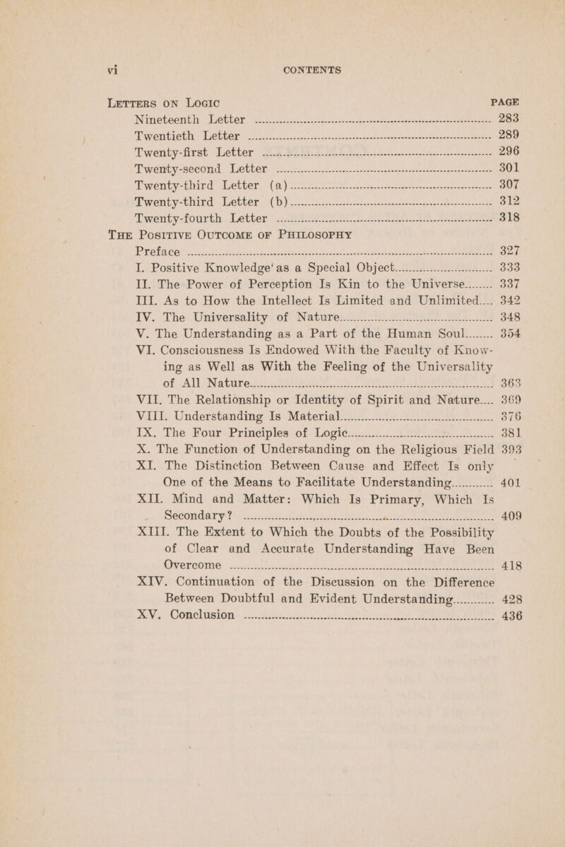 LETTERS ON LoGIc PAGE INametecnt hy Wether. “antisite sts2cs cst: ana steateeesracsneseontocearensramteeatee 283 MPC rn DCC Mle TAR 255 ies eccevec enn ae koran se atten daqeese reece amen ersenc oosaceeereaeer 289 Twenty-first Tnetter 2.2 eS Ak fois terse serusener 296 Twermty second: ether. 21 cco esc Oise cs eee see 301 Twenty-baied etter: (aye See es avons sh seat cgeme stare t dee 307 Aweni yatnird Aevben 20D). usec ada ese a eee eee 312 Twenty-fourth: Letter 2: tg eRe 2 RAs, AER 318 THE POSITIVE OUTCOME OF PHILOSOPHY PEER GO ioc S sepcc eect pn sect el facceade abu a Sto west ee sean a 327 I. Positive Knowledge'as a Special Object...........-........2.-...- 339 II. The Power of Perception Is Kin to the Universe........ 337 III. As to How the Intellect Is Limited and Unlimited.... 342 LV... The: Universalaty: of Natures v2 in aon aks eee 348 V. The Understanding as a Part of the Human Soul........ 354 VI. Consciousness Is Endowed With the Faculty of Know- ing as Well as With the Feeling of the Universality Of “ALL Natiies: 125 Bae i, | Oe Ne ee Pa 363 VII. The Relationship or Identity of Spirit and Nature.... 369 Vill. Understanding Is: Materigls.:...215 2202 eee 376 xX; ‘The: Four: Principles sof. Logie:s:2:2: 2. 1 Sine 381 X. The Function of Understanding on the Religious Field 393 XI. The Distinction Between Cause and Effect Is only _ One of the Means to Facilitate Understanding............ 401 XII. Mind and Matter: Which Is Primary, Which Is DeCOmd ary 2 cst. cate ae Ueno teds Ie kee. gl oe Be eg eee 409 XIII. The Extent to Which the Doubts of the Possibility of Clear and Accurate Understanding Have Been (OW OTCOMIC® -sacers Daccidelesce sd Le aie 8 SW Da 418 XIV. Continuation of the Discussion on the Difference Between Doubtful and Evident Understanding............ 428 RVs. CONG USI ON: =o Aeelece.gi oe ue ee es a ee Ae 436