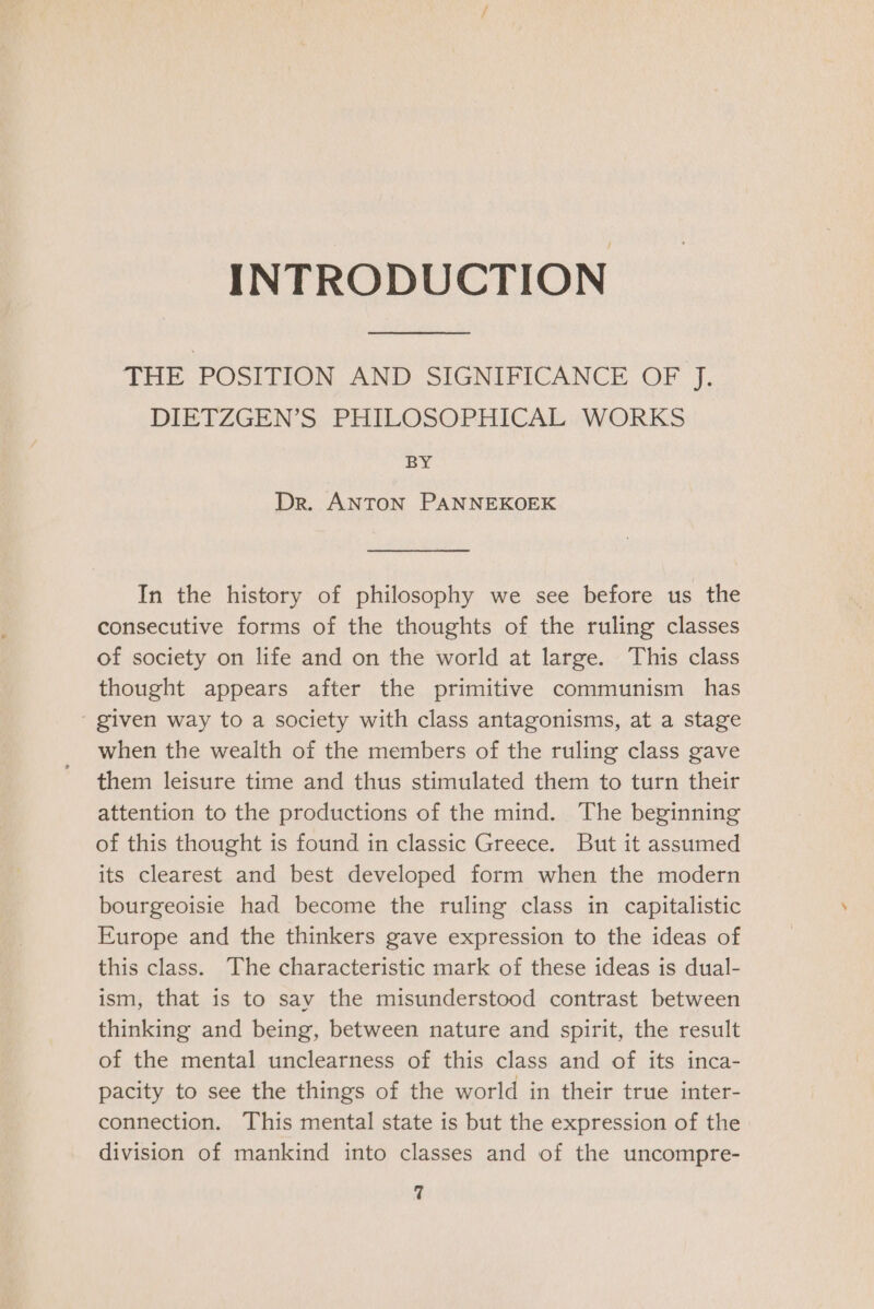 INTRODUCTION THE POSITION AND SIGNIFICANCE OF J. DIETZGEN’S PHILOSOPHICAL WORKS BY Dr. ANTON PANNEKOEK In the history of philosophy we see before us the consecutive forms of the thoughts of the ruling classes of society on life and on the world at large. This class thought appears after the primitive communism has ' given way to a society with class antagonisms, at a stage when the wealth of the members of the ruling class gave them leisure time and thus stimulated them to turn their attention to the productions of the mind. The beginning of this thought is found in classic Greece. But it assumed its clearest and best developed form when the modern bourgeoisie had become the ruling class in capitalistic Europe and the thinkers gave expression to the ideas of this class. The characteristic mark of these ideas is dual- ism, that is to say the misunderstood contrast between thinking and being, between nature and spirit, the result of the mental unclearness of this class and of its inca- pacity to see the things of the world in their true inter- connection. This mental state is but the expression of the division of mankind into classes and of the uncompre-