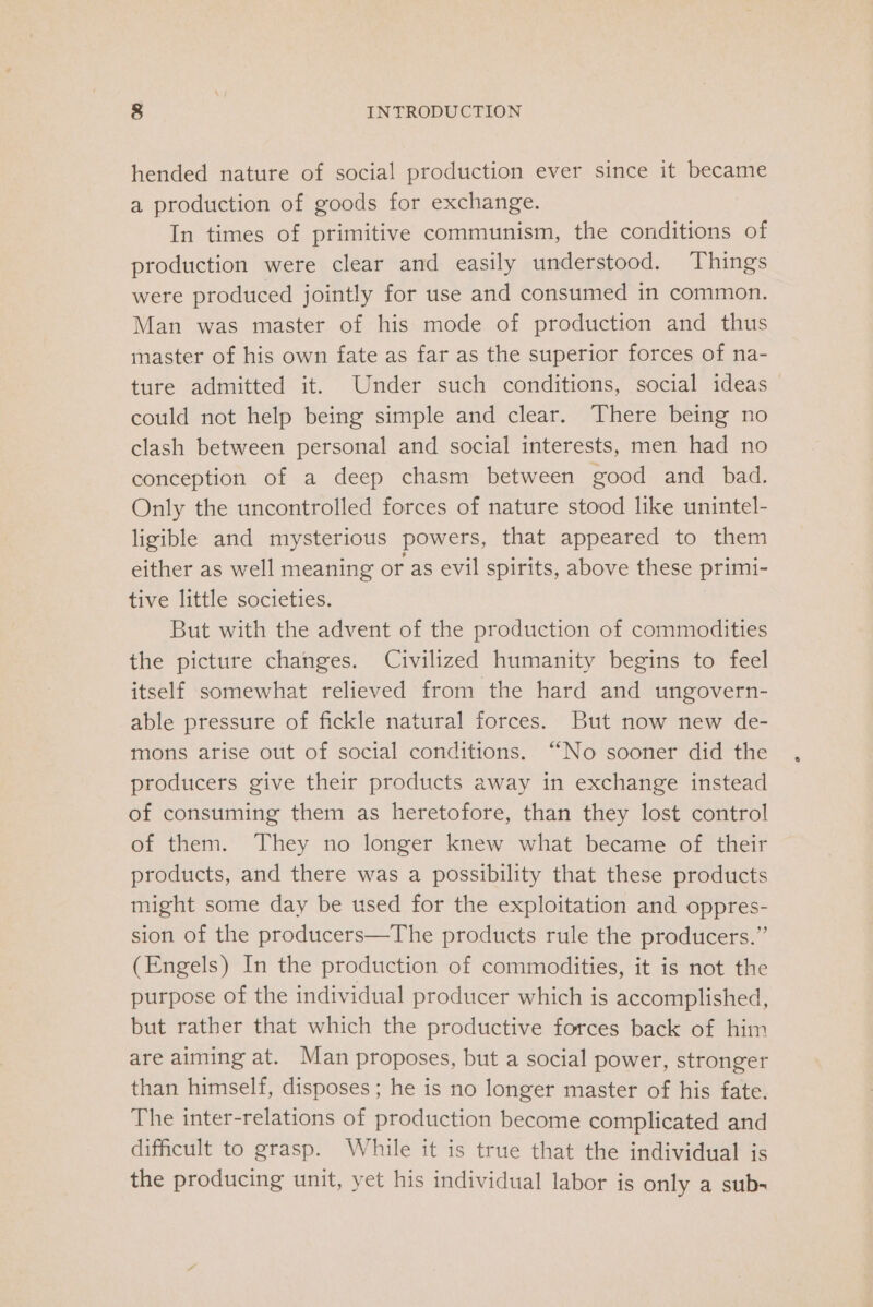 hended nature of social production ever since it became a production of goods for exchange. In times of primitive communism, the conditions of production were clear and easily understood. Things were produced jointly for use and consumed in common. Man was master of his mode of production and thus master of his own fate as far as the superior forces of na- ture admitted it. Under such conditions, social ideas could not help being simple and clear. There being no clash between personal and social interests, men had no conception of a deep chasm between good and _ bad. Only the uncontrolled forces of nature stood like unintel- ligible and mysterious powers, that appeared to them either as well meaning or as evil spirits, above these primi- tive little societies. But with the advent of the production of commodities the picture changes. Civilized humanity begins to feel itself somewhat relieved from the hard and ungovern- able pressure of fickle natural forces. But now new de- mons arise out of social conditions. “No sooner did the producers give their products away in exchange instead of consuming them as heretofore, than they lost control of them. They no longer knew what became of their products, and there was a possibility that these products might some day be used for the exploitation and oppres- sion of the producers—The products rule the producers.” (Engels) In the production of commodities, it is not the purpose of the individual producer which is accomplished, but rather that which the productive forces back of him are aiming at. Man proposes, but a social power, stronger than himself, disposes ; he is no longer master of his fate. The inter-relations of production become complicated and difficult to grasp. While it is true that the individual is the producing unit, yet his individual labor is only a sub-