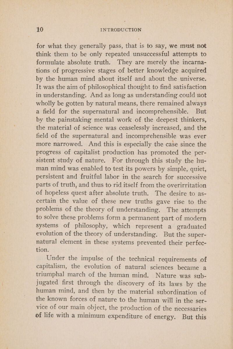 for what they generally pass, that is to say, we must not think them to be only repeated unsuccessful attempts to formulate absolute truth. They are merely the incarna- tions of progressive stages of better knowledge acquired by the human mind about itself and about the universe. It was the aim of philosophical thought to find satisfaction in understanding. And as long as understanding could not wholly be gotten by natural means, there remained always a field for the supernatural and incomprehensible. But by the painstaking mental work of the deepest thinkers, the material of science was ceaselessly increased, and the field of the supernatural and incomprehensible was ever more narrowed. And this is especially the case since the progress of capitalist production has promoted the per- sistent study of nature. For through this study the hu- man mind was enabled to test its powers by simple, quiet, persistent and fruitful labor in the search for successive parts of truth, and thus to rid itself from the overirritation of hopeless quest after absolute truth. The desire to as- certain the value of these new truths gave rise to the problems of the theory of understanding. The attempts to solve these problems form a permanent part of modern systems of philosophy, which represent a graduated evolution of the theory of understanding. But the super- natural element in these systems prevented their perfec- tion. Under the impulse of the technical requirements of capitalism, the evolution of natural sciences became a triumphal march of the human mind. Nature was sub- jugated first through the discovery of its laws by the human mind, and then by the material subordination of the known forces of nature to the human will in the ser- vice of our main object, the production of the necessaries of life with a minimum expenditure of energy. But this