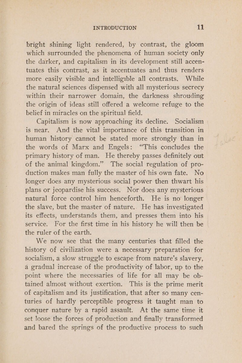 bright shining light rendered, by contrast, the gloom which surrounded the phenomena of human society only the darker, and capitalism in its development still accen- tuates this contrast, as it accentuates and thus renders more easily visible and intelligible all contrasts. While the natural sciences dispensed with all mysterious secrecy within their narrower domain, the darkness shrouding the origin of ideas still offered a welcome refuge to the belief in miracles on the spiritual field. Capitalism is now approaching its decline. Socialism is near. And the vital importance of this transition in human history cannot be stated more strongly than in the words of Marx and Engels: “This concludes the primary history of man. He thereby passes definitely out of the animal kingdom.” The social regulation of pro- duction makes man fully the master of his own fate. No longer does any mysterious social power then thwart his plans or jeopardise his success. Nor does any mysterious natural force control him henceforth. He is no’ longer the slave, but the master of nature.. He has investigated its effects, understands them, and presses them into his service. For the first time in his history he will then be the ruler of the earth. We now see that the many centuries that filled the history of civilization were a necessary preparation for socialism, a slow struggle to escape from nature’s slavery, a gradual increase of the productivity of labor, up to the point where the necessaries of life for all may be ob- tained almost without exertion. This is the prime merit of capitalism and its justification, that after so many cen- turies of hardly perceptible progress it taught man to conquer nature by a rapid assault. At the same time it set loose the forces of production and finally transformed and bared the springs of the productive process to such
