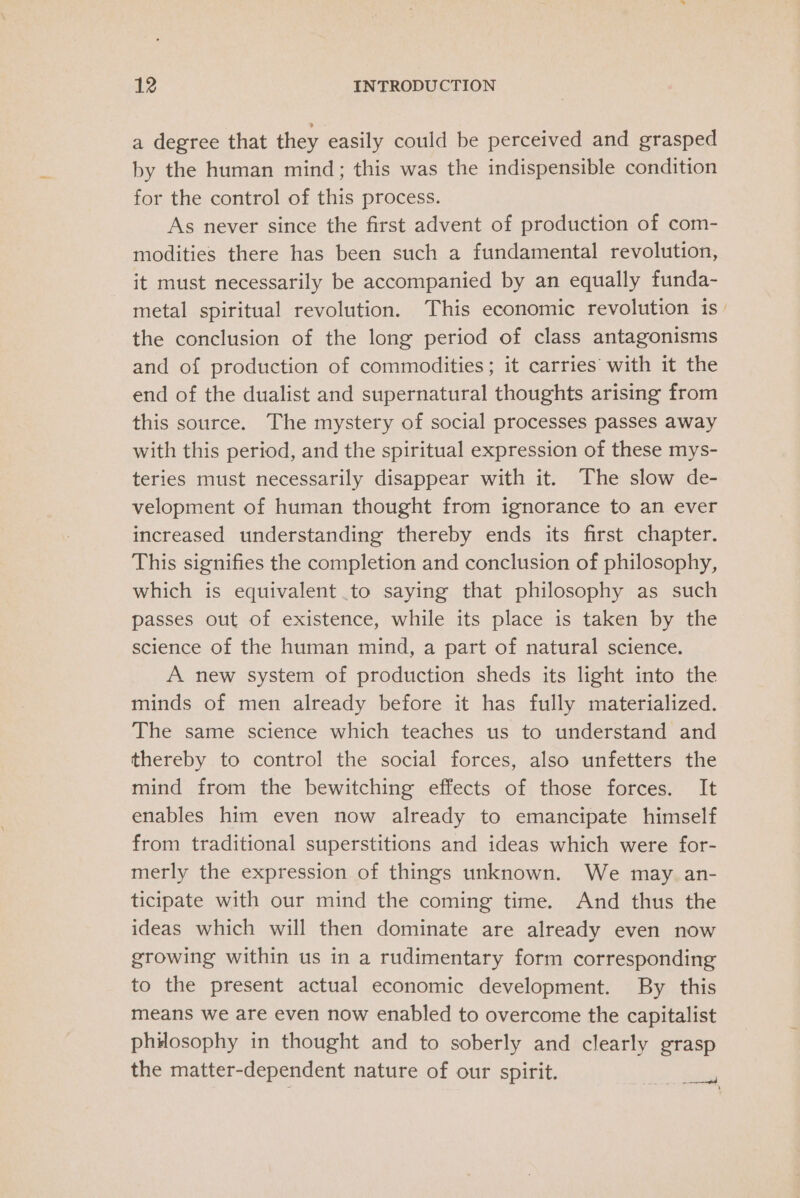 a degree that they easily could be perceived and grasped by the human mind; this was the indispensible condition for the control of this process. As never since the first advent of production of com- modities there has been such a fundamental revolution, it must necessarily be accompanied by an equally funda- metal spiritual revolution. This economic revolution is _ the conclusion of the long period of class antagonisms and of production of commodities; it carries’ with it the end of the dualist and supernatural thoughts arising from this source. The mystery of social processes passes away with this period, and the spiritual expression of these mys- teries must necessarily disappear with it. The slow de- velopment of human thought from ignorance to an ever increased understanding thereby ends its first chapter. This signifies the completion and conclusion of philosophy, which is equivalent to saying that philosophy as such passes out of existence, while its place is taken by the science of the human mind, a part of natural science. A new system of production sheds its light into the minds of men already before it has fully materialized. The same science which teaches us to understand and thereby to control the social forces, also unfetters the mind from the bewitching effects of those forces. It enables him even now already to emancipate himself from traditional superstitions and ideas which were for- merly the expression of things unknown. We may an- ticipate with our mind the coming time. And thus the ideas which will then dominate are already even now growing within us in a rudimentary form corresponding to the present actual economic development. By this means we are even now enabled to overcome the capitalist philosophy in thought and to soberly and clearly grasp the matter-dependent nature of our spirit. eee | iY