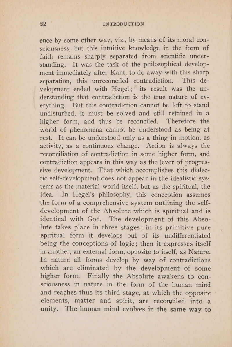 ence by some other way, viz., by means of its moral con- sciousness, but this intuitive knowledge in the form of faith remains sharply separated from scientific under- standing. It was the task of the philosophical develop- ment immediately after Kant, to do away with this sharp separation, this unreconciled contradiction. This de- velopment ended with Hegel; its result was the un- derstanding that contradiction is the true nature of ev- erything. But this contradiction cannot be left to stand undisturbed, it must be solved and still retained in a higher | form;':and: ‘thus be! reconciled): Therefore’ the world of phenomena cannot be understood as being at rest. It can be understood only as a thing in motion, as activity, as a continuous change. Action is always the reconciliation of contradiction in some higher form, and contradiction appears in this way as the lever of progres- sive development. That which accomplishes this dialec- tic self-development does not appear in the idealistic sys- tems as the material world itself, but as the spiritual, the idea. In Hegel’s philosophy, this conception assumes the form of a comprehensive system outlining the self- development of the Absolute which is spiritual and is identical with God. The development of this Abso- lute takes place in three stages; in its primitive pure spiritual form it develops out of its undifferentiated being the conceptions of logic; then it expresses itself in another, an external form, opposite to itself, as Nature. In nature all forms develop by way of contradictions which are eliminated by the development of some higher form. Finally the Absolute awakens to con- sciousness in nature in the form of the human mind and reaches thus its third stage, at which the opposite - elements, matter and spirit, are reconciled into a unity. The human mind evolves in the same way to