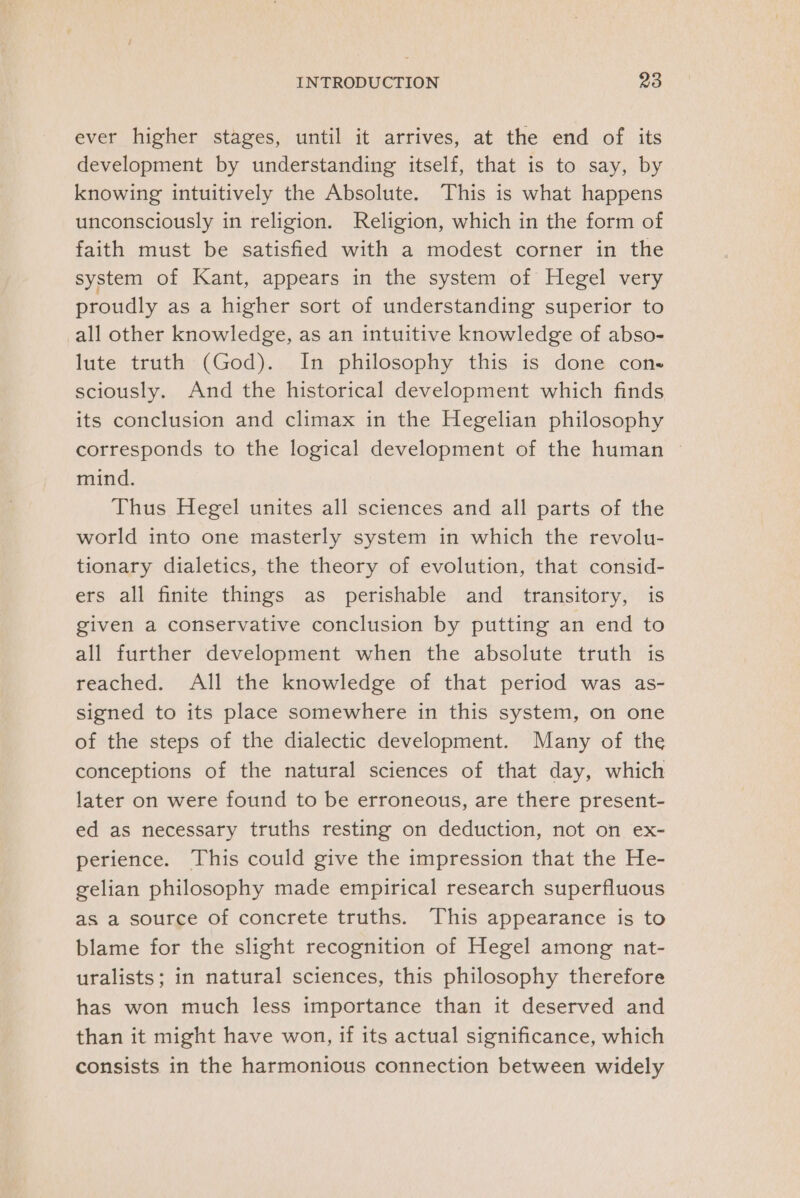 ever higher stages, until it arrives, at the end of its development by understanding itself, that is to say, by knowing intuitively the Absolute. This is what happens unconsciously in religion. Religion, which in the form of faith must be satisfied with a modest corner in the system of Kant, appears in the system of Hegel very proudly as a higher sort of understanding superior to all other knowledge, as an intuitive knowledge of abso- lute truth (God). In philosophy this is done cons sciously. And the historical development which finds its conclusion and climax in the Hegelian philosophy corresponds to the logical development of the human — mind. Thus Hegel unites all sciences and all parts of the world into one masterly system in which the revolu- tionary dialetics, the theory of evolution, that consid- ers all finite things as perishable and transitory, is given a conservative conclusion by putting an end to all further development when the absolute truth is reached. All the knowledge of that period was as- signed to its place somewhere in this system, on one of the steps of the dialectic development. Many of the conceptions of the natural sciences of that day, which later on were found to be erroneous, are there present- ed as necessary truths resting on deduction, not on ex- perience. This could give the impression that the He- gelian philosophy made empirical research superfluous as a source of concrete truths. This appearance is to blame for the slight recognition of Hegel among nat- uralists; in natural sciences, this philosophy therefore has won much less importance than it deserved and than it might have won, if its actual significance, which consists in the harmonious connection between widely