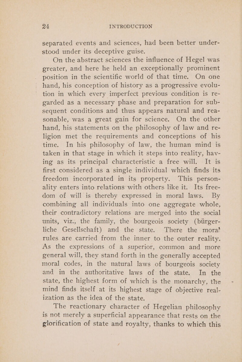 separated events and sciences, had been better under- stood under its deceptive guise. On the abstract sciences the influence of Hegel was greater, and here he held an exceptionally prominent position in the scientific world of that time. On one hand, his conception of history as a progressive evolu- tion in which every imperfect previous condition is re- garded as a necessary phase and preparation for sub- sequent conditions and thus appears natural and rea- sonable, was a great gain for science. On the other hand, his statements on the philosophy of law and re- ligion met the requirements and conceptions of his time. In his philosophy of law, the human mind is taken in that stage in which it steps into reality, hav- ing as its principal characteristic’ a free willy +11 4s first considered as a single individual which finds its freedom incorporated in its property. This person- ality enters into relations with others like it. Its free- dom of will is thereby expressed in moral laws. By combining all individuals into one aggregate whole, their contradictory relations are merged into the social units, viz., the family, the bourgeois society (btrger- liche Gesellschaft) and the state. There the mora? rules are carried from the inner to the outer reality. As the expressions of a superior, common and more general will, they stand forth in the generally accepted moral codes, in the natural laws of bourgeois society and in the authoritative laws of the state. In the state, the highest form of which is the monarchy, the mind finds itself at its highest stage of objective real- ization as the idea of the state. The reactionary character of Hegelian philosophy is not merely a superficial appearance that rests on the glorification of state and royalty, thanks to which this