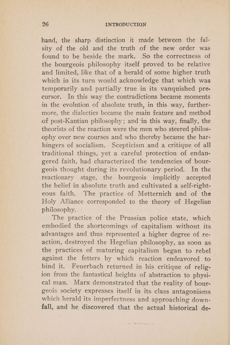 hand, the sharp distinction it made between the fal- sity of the old and the truth of the new order was found to be beside the mark. So the correctness of the bourgeois philosophy itself proved to be relative and limited, like that of a herald of some higher truth which in its turn would acknowledge that which was temporarily and partially true in its vanquished pre cursor. In this way the contradictions became moments in the evolution of absolute truth, in this way, further- more, the dialectics became the main feature and method of post-Kantian philosophy; and ‘in this way, finally, the theorists of the reaction were the men who steered philos- ophy over new courses and who thereby became the har- bingers of socialism. Scepticism and a critique of all traditional things, yet a careful protection of endan- gered faith, had characterized the tendencies of bour- geois thought during its revolutionary period. In the reactionary stage, the bourgeois implicitly accepted the belief in absolute truth and cultivated a self-right- eous faith. The practice of Metternich and of the Holy Alliance corresponded to the theory of Hegelian philosophy. The practice of the Prussian police state, which embodied the shortcomings of capitalism without its advantages and thus represented a higher degree of re- action, destroyed the Hegelian philosophy, as soon as the practices of maturing capitalism began to rebel against the fetters by which reaction endeavored to bind it. Feuerbach returned in his critique of relig- ion from the fantastical heights of abstraction to physi- cal man. Marx demonstrated that the reality of bour- geois society expresses itself in its class antagonisms which herald its imperfectness and approaching down- fall, and he discovered that the actual historical de-