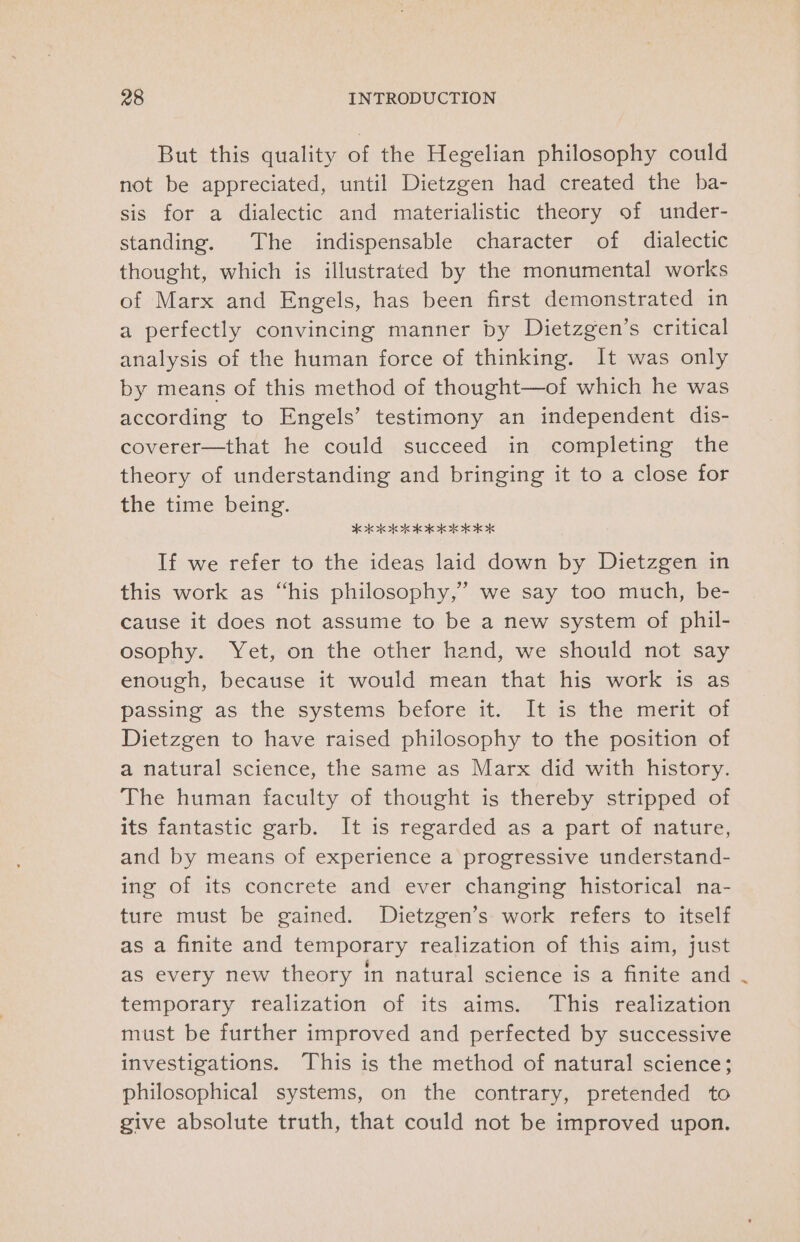 But this quality of the Hegelian philosophy could not be appreciated, until Dietzgen had created the ba- sis for a dialectic and materialistic theory of under- standing. The indispensable character of dialectic thought, which is illustrated by the monumental works of Marx and Engels, has been first demonstrated in a perfectly convincing manner by Dietzgen’s critical analysis of the human force of thinking. It was only by means of this method of thought—of which he was according to Engels’ testimony an independent dis- coverer—that he could succeed in completing the theory of understanding and bringing it to a close for the time being. OEE If we refer to the ideas laid down by Dietzgen in this work as “his philosophy,’ we say too much, be- cause it does not assume to be a new system of phil- osophy. Yet, on the other hand, we should not say enough, because it would mean that his work is as passing as the systems before it. It is the merit of Dietzgen to have raised philosophy to the position of a natural science, the same as Marx did with history. The human faculty of thought is thereby stripped of its fantastic garb. It is regarded as a part of nature, and by means of experience a progressive understand- ing of its concrete and ever changing historical na- ture must be gained. Dietzgen’s work refers to itself as a finite and temporary realization of this aim, just as every new theory in natural science is a finite and temporary realization of its aims. This realization must be further improved and perfected by successive investigations. This is the method of natural science; philosophical systems, on the contrary, pretended to give absolute truth, that could not be improved upon.