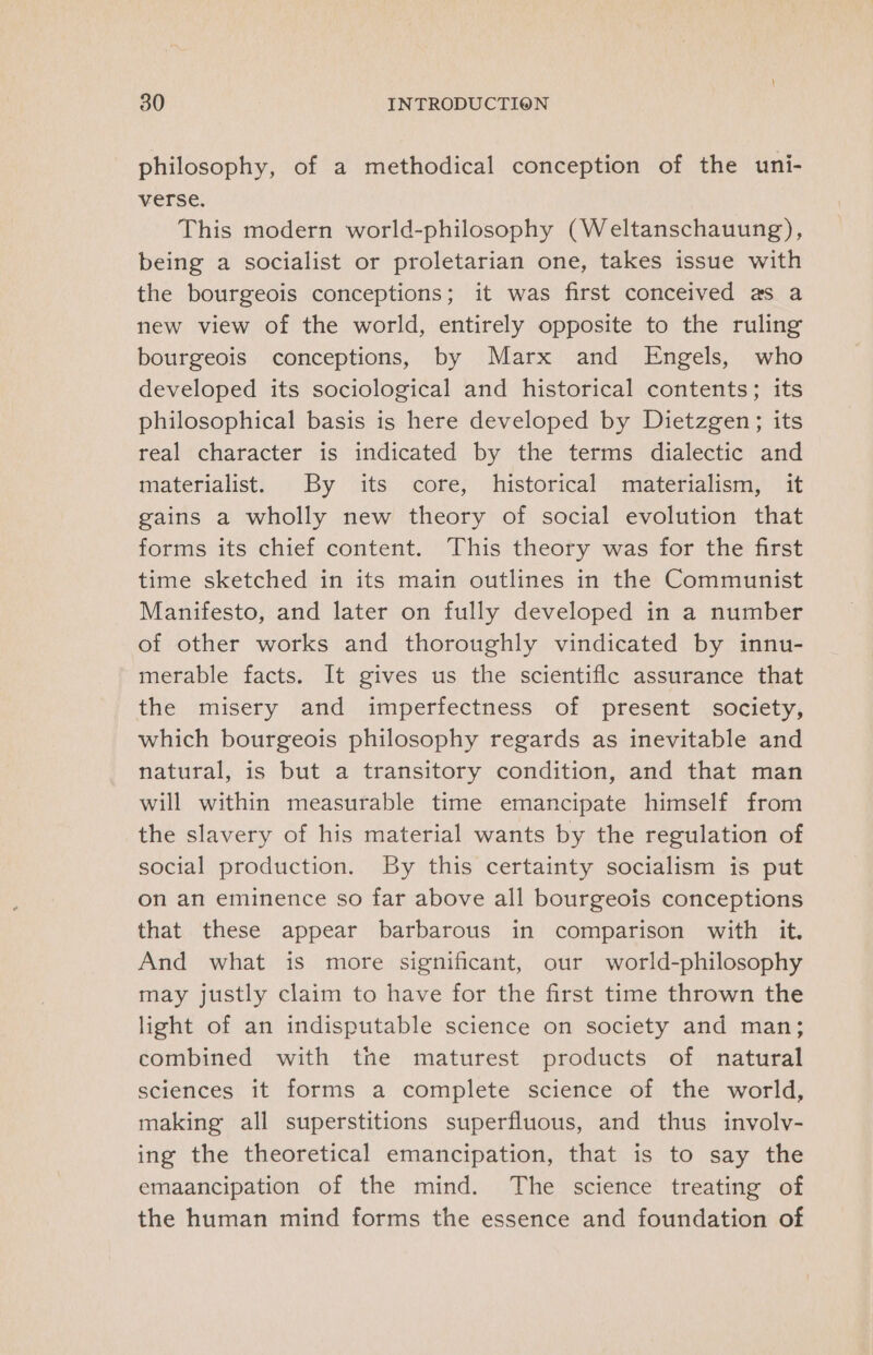 philosophy, of a methodical conception of the uni- verse. This modern world-philosophy (Weltanschauung), being a socialist or proletarian one, takes issue with the bourgeois conceptions; it was first conceived as a new view of the world, entirely opposite to the ruling bourgeois conceptions, by Marx and Engels, who developed its sociological and historical contents; its philosophical basis is here developed by Dietzgen; its real character is indicated by the terms dialectic and materialist. By its core, historical materialism, it gains a wholly new theory of social evolution that forms its chief content. This theory was for the first time sketched in its main outlines in the Communist Manifesto, and later on fully developed in a number of other works and thoroughly vindicated by innu- merable facts. It gives us the scientifle assurance that the misery and imperfectness of present society, which bourgeois philosophy regards as inevitable and natural, is but a transitory condition, and that man will within measurable time emancipate himself from the slavery of his material wants by the regulation of social production. By this certainty socialism is put on an eminence so far above all bourgeois conceptions that these appear barbarous in comparison with it. And what is more significant, our world-philosophy may justly claim to have for the first time thrown the light of an indisputable science on society and man; combined with tne maturest products of natural sciences it forms a complete science of the world, making all superstitions superfluous, and thus involvy- ing the theoretical emancipation, that is to say the emaancipation of the mind. The science treating of the human mind forms the essence and foundation of