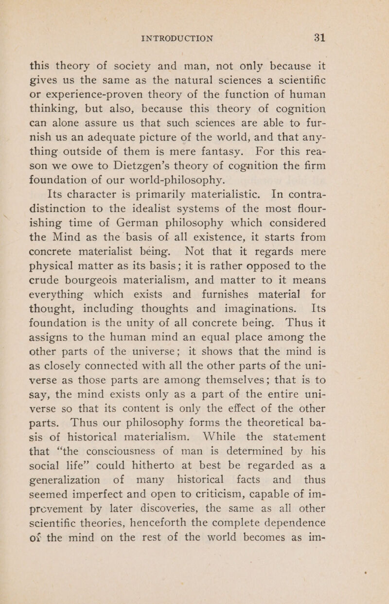 this theory of society and man, not only because it gives us the same as the natural sciences a scientific or experience-proven theory of the function of human thinking, but also, because this theory of cognition can alone assure us that such sciences are able to fur- nish us an adequate picture of the world, and that any- thing outside of them is mere fantasy. For this rea- son we owe to Dietzgen’s theory of cognition the firm foundation of our world-philosophy. Its character is primarily materialistic. In contra- distinction to the idealist systems of the most flour- ishing time of German philosophy which considered the Mind as the basis of all existence, it starts from concrete materialist being. Not that it regards mere physical matter as its basis; it is rather opposed to the crude bourgeois materialism, and matter to it means everything which exists and furnishes material for thought, including thoughts and imaginations. Its foundation is the unity of all concrete being. Thus it assigns to the human mind an equal place among the other parts of the universe; it shows that the mind is as closely connected with all the other parts of the uni- verse as those parts are among themselves; that is to say, the mind exists only as a part of the entire uni- verse so that its content is only the effect of the other parts. Thus our philosophy forms the theoretical ba- sis of historical materialism. While the statement that “the consciousness of man is determined by his social life” could hitherto at best be regarded as a generalization of many historical facts and _ thus seemed imperfect and open to criticism, capable of im- prevement by later discoveries, the same as all other scientific theories, henceforth the complete dependence or the mind on the rest of the world becomes as im-