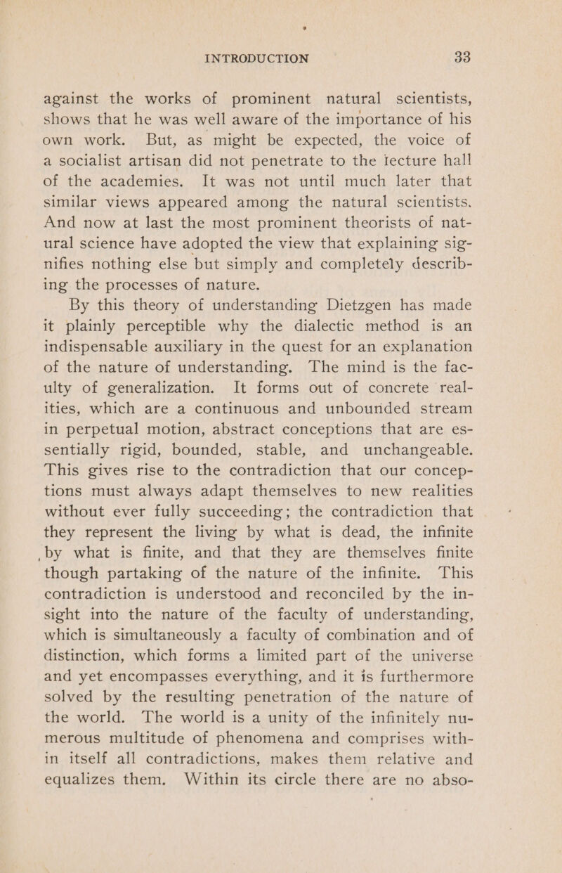 against the works of prominent natural scientists, shows that he was well aware of the importance of his own work. But, as might be expected, the voice of a socialist artisan did not penetrate to the Iecture hall of the academies. It was not until much later that similar views appeared among the natural scientists. And now at last the most prominent theorists of nat- ural science have adopted the view that explaining sig- nifies nothing else but simply and completely describ- ing the processes of nature. By this theory of understanding Dietzgen has made it plainly perceptible why the dialectic method is an indispensable auxiliary in the quest for an explanation of the nature of understanding. The mind is the fac- ulty of generalization. It forms out of concrete real- ities, which are a continuous and unbounded stream in perpetual motion, abstract conceptions that are es- sentially rigid, bounded, stable, and unchangeable. This gives rise to the contradiction that our concep- tions must always adapt themselves to new realities without ever fully succeeding; the contradiction that they represent the living by what is dead, the infinite _by what is finite, and that they are themselves finite though partaking of the nature of the infinite. This contradiction is understood and reconciled by the in- sight into the nature of the faculty of understanding, which is simultaneously a faculty of combination and of distinction, which forms a limited part of the universe and yet encompasses everything, and it is furthermore solved by the resulting penetration of the nature of the world. The world is a unity of the infinitely nu- merous multitude of phenomena and comprises with- in itself all contradictions, makes them relative and equalizes them. Within its circle there are no abso-