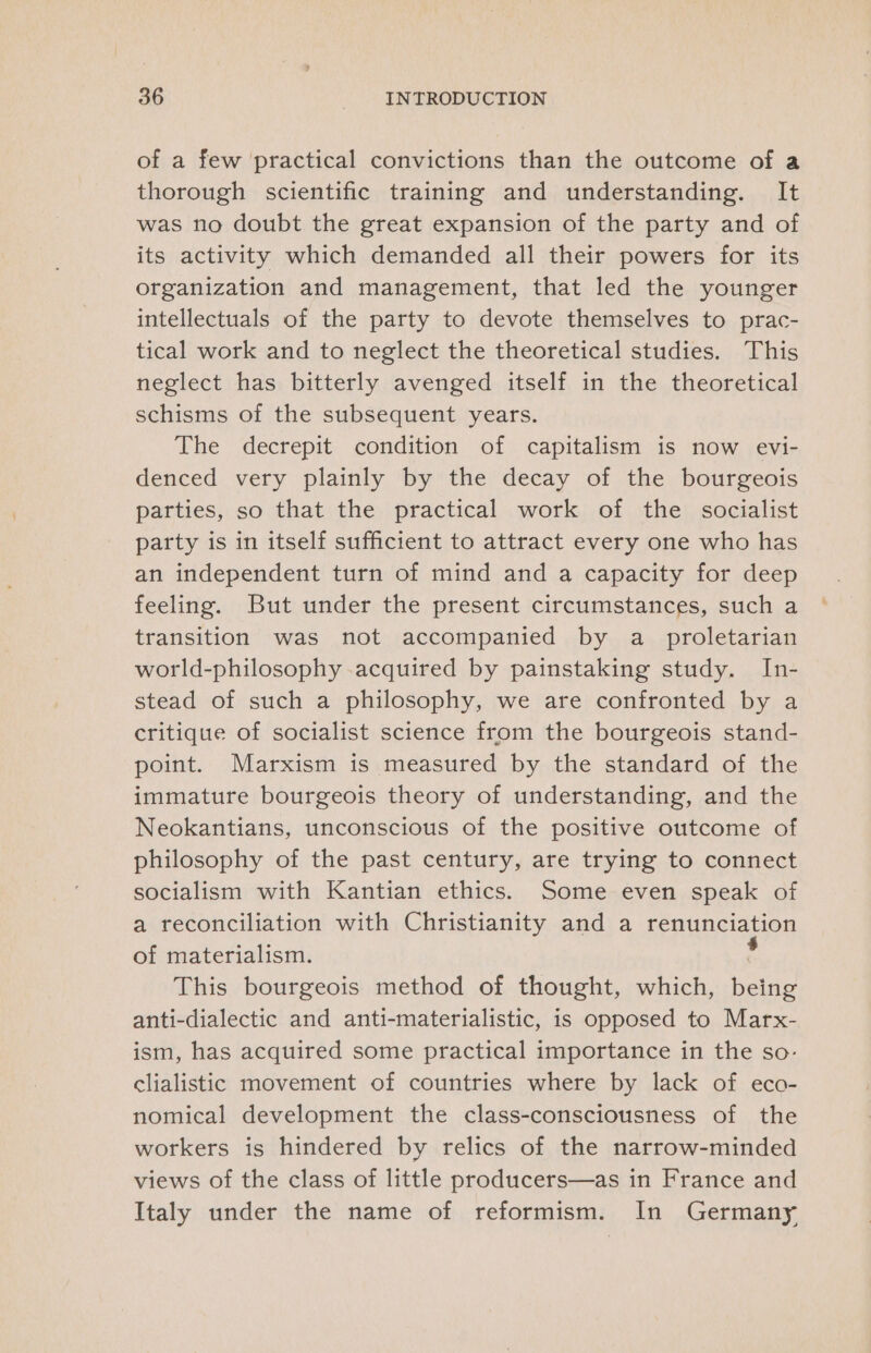 of a few practical convictions than the outcome of a thorough scientific training and understanding. It was no doubt the great expansion of the party and of its activity which demanded all their powers for its organization and management, that led the younger intellectuals of the party to devote themselves to prac- tical work and to neglect the theoretical studies. This neglect has bitterly avenged itself in the theoretical schisms of the subsequent years. The decrepit condition of capitalism is now evi- denced very plainly by the decay of the bourgeois parties, so that the practical work of the socialist party is in itself sufficient to attract every one who has an independent turn of mind and a capacity for deep feeling. But under the present circumstances, such a transition was not accompanied by a proletarian world-philosophy acquired by painstaking study. In- stead of such a philosophy, we are confronted by a critique of socialist science from the bourgeois stand- point. Marxism is measured by the standard of the immature bourgeois theory of understanding, and the Neokantians, unconscious of the positive outcome of philosophy of the past century, are trying to connect socialism with Kantian ethics. Some even speak of a reconciliation with Christianity and a Fooupciation of materialism. This bourgeois method of thought, which, betas anti-dialectic and anti-materialistic, is opposed to Marx- ism, has acquired some practical importance in the so- clialistic movement of countries where by lack of eco- nomical development the class-consciousness of the workers is hindered by relics of the narrow-minded views of the class of little producers—as in France and Italy under the name of reformism. In Germany