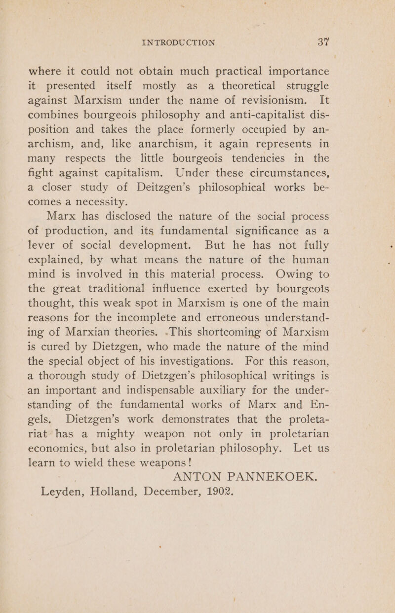 where it could not obtain much practical importance it presented itself mostly as a theoretical struggle against Marxism under the name of revisionism. It combines bourgeois philosophy and anti-capitalist dis- position and takes the place formerly occupied by an- archism, and, like anarchism, it again represents in many respects the little bourgeois tendencies in the fight against capitalism. Under these circumstances, a closer study of Deitzgen’s philosophical works be- comes a necessity. Marx has disclosed the nature of the social process of production, and its fundamental significance as a lever of social development. But he has not fully explained, by what means the nature of the human mind is involved in this material process. Owing to the great traditional influence exerted by bourgeois thought, this weak spot in Marxism is one of the main reasons for the incomplete and erroneous understand- ing of Marxian theories. .-This shortcoming of Marxism is cured by Dietzgen, who made the nature of the mind the special object of his investigations. For this reason, a thorough study of Dietzgen’s philosophical writings is an important and indispensable auxiliary for the under- standing of the fundamental works of Marx and En- gels, Dietzgen’s work demonstrates that the proleta- riat has a mighty weapon not only in proletarian economics, but also in proletarian philosophy. Let us learn to wield these weapons! ANTON PANNEKOEK. Leyden, Holland, December, 1902.