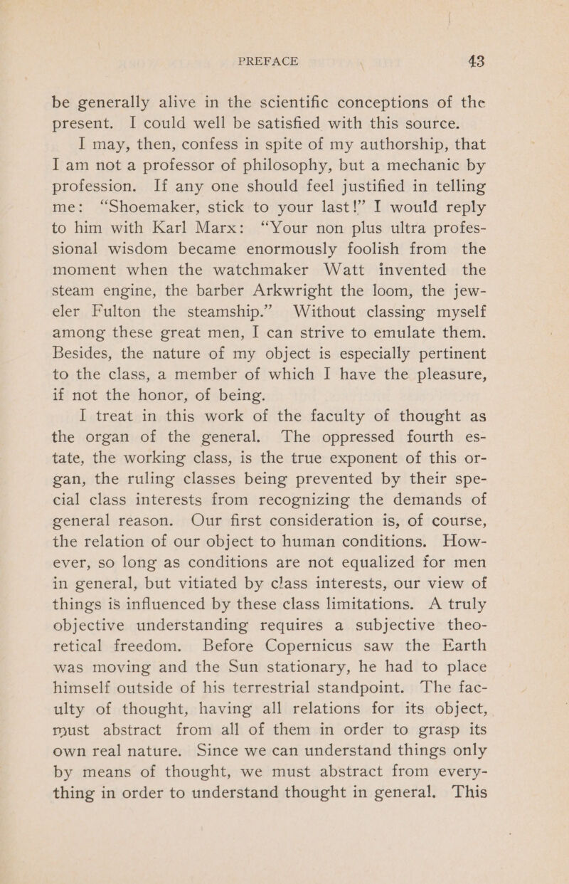 be generally alive in the scientific conceptions of the present. I could well be satisfied with this source. I may, then, confess in spite of my authorship, that I am not a professor of philosophy, but a mechanic by profession. If any one should feel justified in telling me: “Shoemaker, stick to your last!” I would reply to him with Karl Marx: “Your non plus ultra profes- sional wisdom became enormously foolish from the moment when the watchmaker Watt invented the steam engine, the barber Arkwright the loom, the jew- eler Fulton the steamship.” Without classing myself among these great men, I can strive to emulate them. Besides, the nature of my object is especially pertinent to the class, a member of which I have the pleasure, if not the honor, of being. I treat in this work of the faculty of thought as the organ of the general. The oppressed fourth es- tate, the working class, is the true exponent of this or- gan, the ruling classes being prevented by their spe- cial class interests from recognizing the demands of general reason. Our first consideration is, of course, the relation of our object to human conditions. How- ever, so long as conditions are not equalized for men in general, but vitiated by class interests, our view of things is influenced by these class limitations. A truly objective understanding requires a subjective theo- retical freedom. Before Copernicus saw the Earth was moving and the Sun stationary, he had to place himself outside of his terrestrial standpoint. The fac- ulty of thought, having all relations for its object, must abstract from all of them in order to grasp its own real nature. Since we can understand things only by means of thought, we must abstract from every- thing in order to understand thought in general. This