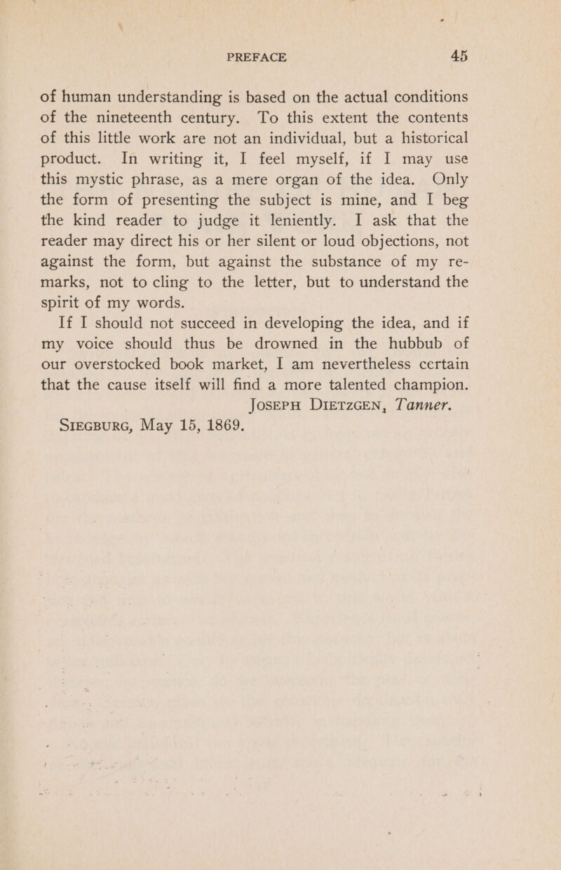 of human understanding is based on the actual conditions of the nineteenth century. To this extent the contents of this little work are not an individual, but a historical product. In writing it, I feel myself, if I may use this mystic phrase, as a mere organ of the idea. Only the form of presenting the subject is mine, and I beg the kind reader to judge it leniently. I ask that the reader may direct his or her silent or loud objections, not against the form, but against the substance of my re- marks, not to cling to the letter, but to understand the spirit of my words. If I should not succeed in developing the idea, and if my voice should thus be drowned in the hubbub of our overstocked book market, I am nevertheless certain that the cause itself will find a more talented champion. JosEpH DIETZGEN, Tanner. SrecBuRG, May 15, 1869.