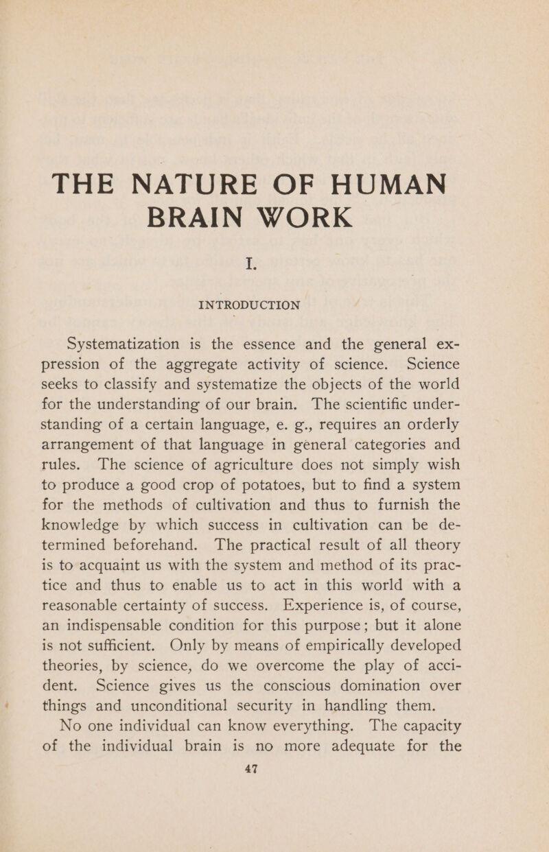 BRAIN WORK B INTRODUCTION Systematization is the essence and the general ex- pression of the aggregate activity of science. Science seeks to classify and systematize the objects of the world for the understanding of our brain. The scientific under- standing of a certain language, e. g., requires an orderly arrangement of that language in general categories and rules. The science of agriculture does not simply wish to produce a good crop of potatoes, but to find a system for the methods of cultivation and thus to furnish the knowledge by which success in cultivation can be de- termined beforehand. The practical result of all theory is to acquaint us with the system and method of its prac- tice and thus to enable us to act in this world with a reasonable certainty of success. Experience is, of course, an indispensable condition for this purpose; but it alone is not sufficient. Only by means of empirically developed theories, by science, do we overcome the play of acci- dent. Science gives us the conscious domination over things and unconditional security in handling them. No one individual can know everything. The capacity of the individual brain is no more adequate for the