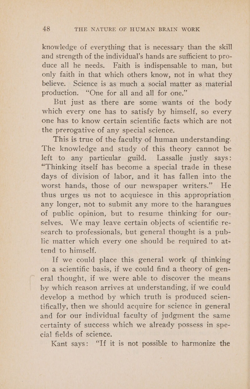 knowledge of everything that is necessary than the skill and strength of the individual’s hands are sufficient to pro- duce all he needs. Faith is indispensable to man, but only faith in that which others know, not in what they believe. Science is as much a social matter as material production. “One for all and all for one.” But just as there are some wants of the body which every one has to satisfy by himself, so every one has to know certain scientific facts which are not the prerogative of any special science. This is true of the faculty of human understanding. The knowledge and study of this theory cannot be left to any particular guild. Lassalle justly says: “Thinking itself has become a special trade in these days of division of labor, and it has fallen into the worst hands, those of our newspaper writers.” He thus urges us not to acquiesce in this appropriation. any longer, not to submit any more to the harangues of public opinion, but to resume thinking for our- selves. We may leave certain objects of scientific re- search to professionals, but general thought is a pub- lic matter which every one should be required to at- tend to himself. If we could place this general work of thinking on a scientific basis, if we could find a theory of gen- eral thought, if we were able to discover the means by which reason arrives at understanding, if we could develop a method by which truth is produced scien- tifically, then we should acquire for science in general and for our individual faculty of judgment the same certainty of success which we already possess in spe- cial fields of science. Kant says: “If it is not possible to harmonize the