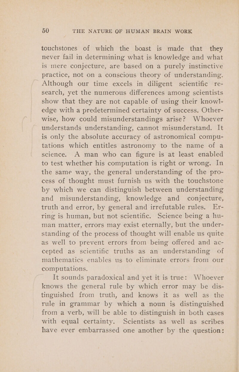 touchstones of which the boast is made that they never fail in determining what is knowledge and what is mere conjecture, are based on a purely instinctive practice, not on a conscious theory of understanding. Although our time excels in diligent scientific re- search, yet the numerous differences among scientists show that they are not capable of using their knowl- edge with a predetermined certainty of success. Other- wise, how could misunderstandings arise? Whoever understands understanding, cannot misunderstand. It is only the absolute accuracy of astronomical compu- tations which entitles astronomy to the name of a science. A man who can figure is at least enabled to test whether his computation is right or wrong. In the same way, the general understanding of the pro- cess of thought must furnish us with the touchstone by which we can distinguish between understanding and misunderstanding, knowledge and _ conjecture, truth and error, by general and irrefutable rules. Er- ring is human, but not scientific. Science being a hu- man matter, errors may exist eternally, but the under- standing of the process of thought will enable us quite as well to prevent errors from being offered and ac- cepted as scientific truths as an understanding of mathematics enables us to eliminate errors from our computations. It sounds paradoxical and yet it is true: Whoever knows the general rule by which error may be dis- tinguished from truth, and knows it as well as the rule in grammar by which a noun is distinguished from a verb, will be able to distinguish in both cases with equal certainty. Scientists as well as scribes have ever embarrassed one another by the question: