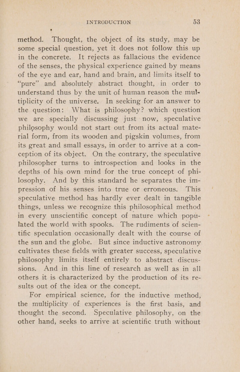 method. Thought, the object of its study, may be some special question, yet it does not follow this up in the concrete. It rejects as fallacious the evidence of the senses, the physical experience gained by means of the eye and ear, hand and brain, and limits itself to “pure’ and absolutely abstract thought, in order to understand thus by the unit of human reason the mul- tiplicity of the universe. In seeking for an answer to the question: What is philosophy? which question we are specially discussing just now, speculative philosophy would not start out from its actual mate- rial form, from its wooden and pigskin volumes, from its great and small essays, in order to arrive at a con- ception of its object. On the contrary, the speculative philosopher turns to introspection and looks in the depths of his own mind for the true concept of phi- losophy. And by this standard he separates the im- pression of his senses into true or erroneous. This speculative method has hardly ever dealt in tangible things, unless we recognize this philosophical method in every unscientific concept of nature which popu- lated the world with spooks. The rudiments of scien- tific speculation occasionally dealt with the course of the sun and the globe. But since inductive astronomy cultivates these fields with greater success, speculative philosophy limits itself entirely to abstract discus- sions. And in this line of research as well as in all others it is characterized by the production of its re- sults out of the idea or the concept. For empirical science, for the inductive method, the multiplicity of experiences is the first basis, and thought the second. Speculative philosophy, on the other hand, seeks to arrive at scientific truth without