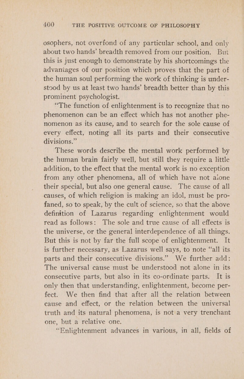 osophers, not overfond of any particular school, and only about two hands’ breadth removed from our position. But this is just enough to demonstrate by his shortcomings the advantages of our position which proves that the part of the human soul performing the work of thinking is under- stood by us at least two hands’ breadth better than by ae prominent psychologist. “The function of enlightenment is to recognize that no phenomenon can be an effect which has not another phe- nomenon as its cause, and to search for the sole cause of every effect, noting all its parts and their consecutive divisions.” These words describe the mental work performed by the human brain fairly well, but still they require a little addition, to the effect that the mental work is no exception from any other phenomena, all of which have not aione their special, but also one general cause. The cause of all causes, of which religion is making an idol, must be pro- faned, so to speak, by the cult of science, so that the above definition of Lazarus regarding enlightenment would read as follows: The sole and true cause of all effects is the universe, or the general interdependence of all things. But this is not by far the full scope of enlightenment. It is further necessary, as Lazarus well says, to note “all its parts and their consecutive divisions.” We further add: The universal cause must be understood not alone in its consecutive parts, but also in its co-ordinate parts. It is only then that understanding, enlightenment, become per- fect. We then find that after all the relation between cause and effect, or the relation between the universal truth and its natural phenomena, is not'a very trenchant one, but a relative one. “Enlightenment advances in various, in all, fields of