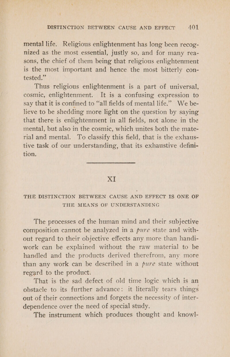 mental life. Religious enlightenment has long been recog- nized as the most essential, justly so, and for many rea- sons, the chief of them being that religious enlightenment is the most important and hence the most bitterly con- tested.” | Thus religious enlightenment is a part of universal, cosmic, enlightenment. It is a confusing expression to say that it is confined to “all fields of mental life.” We be- lieve to be shedding more light on the question by saying that there is enlightenment in all fields, not alone in the mental, but also in the cosmic, which unites both the mate- rial and mental. To classify this field, that is the exhaus- tive task of our understanding, that its exhaustive defini- tion. XI THE DISTINCTION BETWEEN CAUSE AND EFFECT IS ONE OF THE MEANS OF UNDERSTANDING The processes of the human mind and their subjective composition cannot be analyzed in a pure state and with- out regard to their objective effects any more than handi- work can be explained without the raw material to be handled and the products derived therefrom, any more than any work can be described in a pure state without regard to the product. That is the sad defect of old time logic which is an obstacle to its further advance: it literally tears things out of their connections and forgets the necessity of inter- dependence over the need of special study. The instrument which produces thought and knowl-