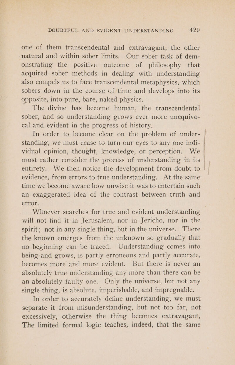 one of them transcendental and extravagant, the other natural and within sober limits. Our sober task of dem- onstrating the positive outcome of philosophy that acquired sober methods in dealing with understanding also compels us to face transcendental metaphysics, which sobers down in the course of time and develops into its opposite, into pure, bare, naked physics. The divine has become human, the éranseoudenel sober, and so understanding grows ever more unequivo- cal and evident in the progress of history. In order to become clear on the problem of under- | standing, we must cease to turn our eyes to any one indi- | vidual opinion, thought, knowledge, or perception. We must rather consider the process of understanding in its | evidence, from errors to true understanding. At the same time we become aware how unwise it was to entertain such an exaggerated idea of the contrast between truth and error. Whoever searches for true and evident understanding will not find it in Jerusalem, nor in Jericho, nor in the spirit; not in any single thing, but in the universe. There the known emerges from the unknown so gradually that no beginning can be traced. Understanding comes into being and grows, is partly erroneous and partly accurate, becomes more and more evident. But there is never an absolutely true understanding any more than there can be an absolutely faulty one. Only the universe, but not any single thing, is absolute, imperishable, and impregnable. In order to accurately define understanding, we must separate it from misunderstanding, but not too far, not excessively, otherwise the thing becomes extravagant, The limited formal logic teaches, indeed, that the same