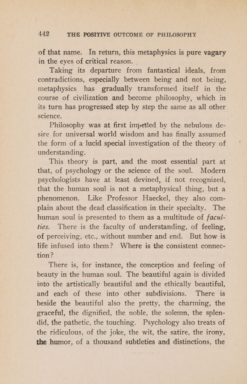 of that name. In return, this metaphysics is pure vagary in the eyes of critical reason. Taking its departure from fantastical ideals, from contradictions, especially between being and not being, metaphysics has gradually transformed itself in the course of civilization and become philosophy, which in its turn has progressed step by step the same as all other science. Philosophy was at first impetled by the nebulous de- sire for universal world wisdom and has finally assumed the form of a lucid special investigation of the theory of understanding. This theory is part, and the most essential part at that, of psychology or the science of the soul. Modern psychologists have at least devined, if not recognized, that the human soul is not a metaphysical thing, but a phenomenon. Like Professor Haeckel, they also com- plain about the dead classification in their specialty. The human soul is presented to them as a multitude of facul- ties. There is the faculty of understanding, of feeling, of perceiving, etc., without number and end. But how is life infused into them? Where is the consistent connec- tion? There is, for instance, the conception and feeling of beauty in the human soul. The beautiful again is divided into the artistically beautiful and the ethically beautiful, and each of these into other subdivisions. There is beside the beautiful also the pretty, the charming, the graceful, the dignified, the noble, the solemn, the splen- did, the pathetic, the touching. Psychology also treats of the ridiculous, of the joke, the wit, the satire, the irony, the humor, of a thousand subtleties and distinctions, the