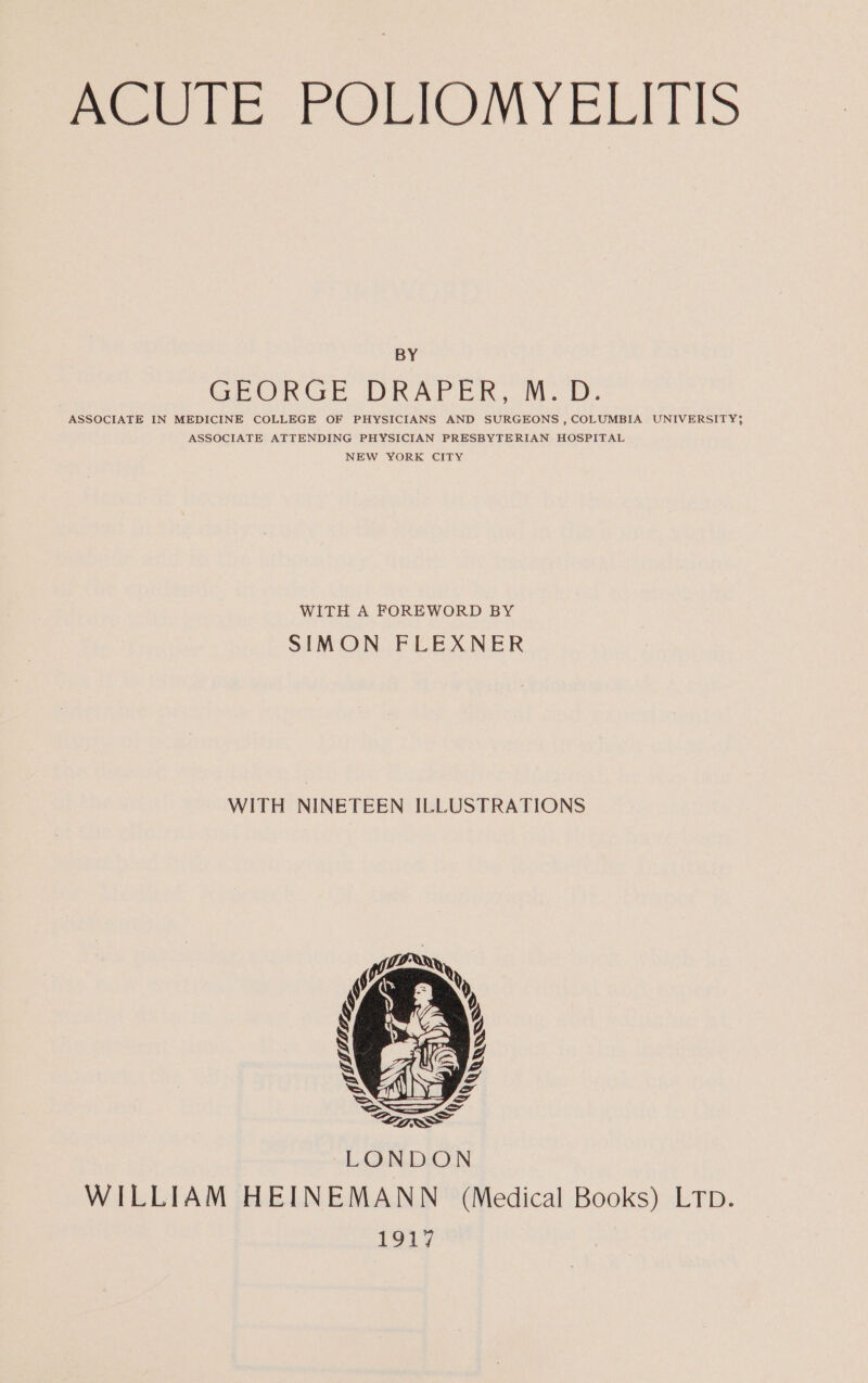 BY GHRORGE DRAPER ..M. D. ASSOCIATE IN MEDICINE COLLEGE OF PHYSICIANS AND SURGEONS , COLUMBIA UNIVERSITY; ASSOCIATE ATTENDING PHYSICIAN PRESBYTERIAN HOSPITAL NEW YORK CITY WITH A FOREWORD BY SIMON FLEXNER WITH NINETEEN ILLUSTRATIONS WILLIAM HEINEMANN (Medical Books) LTp. 1917