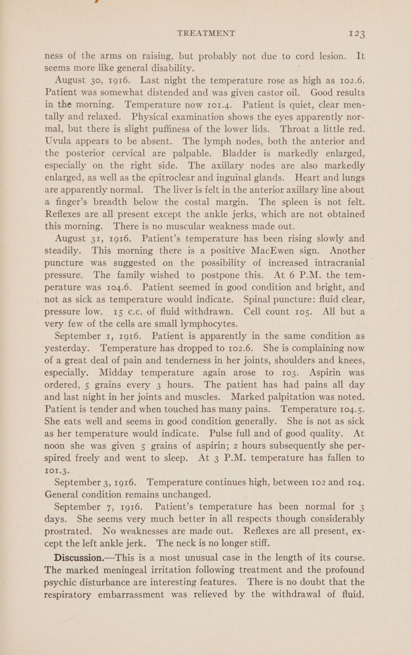 ness of the arms on raising, but probably not due to coe lesion. It seems more like general disability. August 30, 1916. Last night the temperature rose as high as 102.6. Patient was somewhat distended and was given castor oil. Good results in the morning. Temperature now 1or.4. Patient is quiet, clear men- tally and relaxed. Physical examination shows the eyes apparently nor- mal, but there is slight puffiness of the lower lids. Throat a little red. Uvula appears to be absent. The lymph nodes, both the anterior and the posterior cervical are palpable. Bladder is markedly enlarged, especially on the right side. The axillary nodes are also markedly enlarged, as well as the epitroclear and inguinal glands. Heart and lungs are apparently normal. The liver is felt in the anterior axillary line about a finger’s breadth below the costal margin. The spleen is not felt. Reflexes are all present except the ankle jerks, which are not obtained this morning. ‘There is no muscular weakness made out. August 31, 1916. Patient’s temperature has been rising slowly and steadily. This morning there is a positive MacEwen sign. Another puncture was suggested on the possibility of increased intracranial pressure. The family wished to postpone this. At 6 P.M. the tem- perature was 104.6. Patient seemed in good condition and bright, and not as sick as temperature would indicate. Spinal puncture: fluid clear, pressure low. 15 c.c. of fluid withdrawn. Cell count ros. All but a very few of the cells are small lymphocytes. September 1, 1916. Patient is apparently in the same condition as yesterday. ‘Temperature has dropped to 102.6. She is complaining now of a great deal of pain and tenderness in her joints, shoulders and knees, especially. Midday temperature again arose to 103. Aspirin was ordered, 5 grains every 3 hours. The patient has had pains all day and last night in her joints and muscles. Marked palpitation was noted. Patient is tender and when touched has many pains. ‘Temperature 104.5. She eats well and seems in good condition generally. She is not as sick as her temperature would indicate. Pulse full and of good quality. At noon she was given 5 grains of aspirin; 2 hours subsequently she per- spired freely and went to sleep. At 3 P.M. temperature has fallen to TOE?. September 3, 1916. ‘Temperature continues high, between 102 and r1o4. General condition remains unchanged. September 7, 1916. Patient’s temperature has been normal for 3 days. She seems very much better in all respects though considerably prostrated. No weaknesses are made out. Reflexes are all present, ex- cept the left ankle jerk. The neck is no longer stiff. Discussion.—This is a most unusual case in the length of its course. The marked meningeal irritation following treatment and the profound psychic disturbance are interesting features. ‘There is no doubt that the respiratory embarrassment was relieved by the withdrawal of fluid.