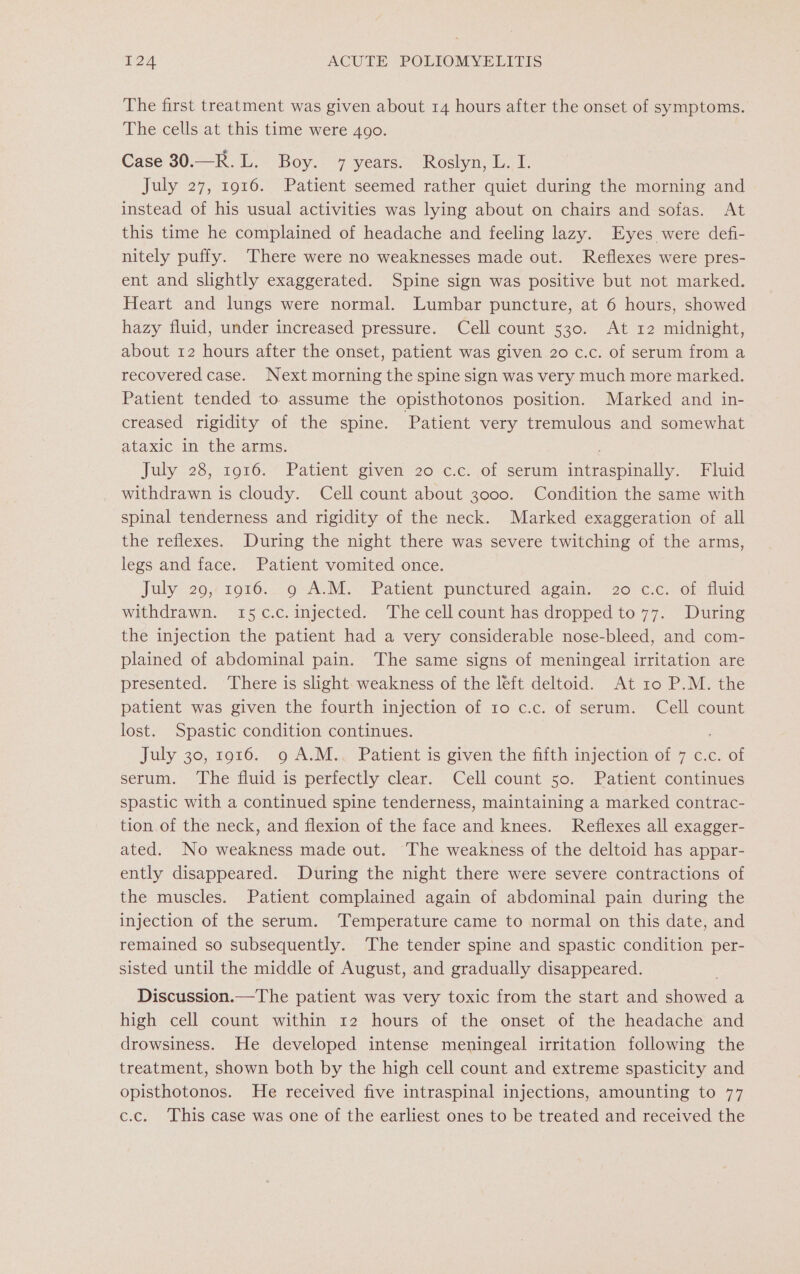 The first treatment was given about 14 hours after the onset of symptoms. The cells at this time were 4go. Case 30.—R.L. Boy. 7 years. Roslyn, L. I. July 27, 1916. Patient seemed rather quiet during the morning and instead of his usual activities was lying about on chairs and sofas. At this time he complained of headache and feeling lazy. Eyes were defi- nitely puffy. There were no weaknesses made out. Reflexes were pres- ent and slightly exaggerated. Spine sign was positive but not marked. Heart and lungs were normal. Lumbar puncture, at 6 hours, showed hazy fluid, under increased pressure. Cell count 530. At 12 midnight, about 12 hours after the onset, patient was given 20 c.c. of serum from a recovered case. Next morning the spine sign was very much more marked. Patient tended to assume the opisthotonos position. Marked and in- creased rigidity of the spine. Patient very tremulous and somewhat ataxic in the arms. July 28, 1916. Patient given 20 c.c. of serum intraspinally. Fluid withdrawn is cloudy. Cell count about 3000. Condition the same with spinal tenderness and rigidity of the neck. Marked exaggeration of all the reflexes. During the night there was severe twitching of the arms, legs and face. Patient vomited once. Jaly 20,/1910. 9 A.M. Patient punctured again.’ 20 ¢.c. of flud withdrawn. 15¢c.c. injected. The cell count has dropped to 77. During the injection the patient had a very considerable nose-bleed, and com- plained of abdominal pain. The same signs of meningeal irritation are presented. ‘There is slight weakness of the left deltoid. At 10 P.M. the patient was given the fourth injection of 10 c.c. of serum. Cell count lost. Spastic condition continues. July 30, 1916. o A.M.. Patient is given the fifth injection of 7 €.c. of serum. ‘The fluid is perfectly clear. Cell count 50. Patient continues spastic with a continued spine tenderness, maintaining a marked contrac- tion of the neck, and flexion of the face and knees. Reflexes all exagger- ated. No weakness made out. The weakness of the deltoid has appar- ently disappeared. During the night there were severe contractions of the muscles. Patient complained again of abdominal pain during the injection of the serum. ‘Temperature came to normal on this date, and remained so subsequently. The tender spine and spastic condition per- sisted until the middle of August, and gradually disappeared. Discussion.—The patient was very toxic from the start and shetred a high cell count within 12 hours of the onset of the headache and drowsiness. He developed intense meningeal irritation following the treatment, shown both by the high cell count and extreme spasticity and opisthotonos. He received five intraspinal injections, amounting to 77 c.c. This case was one of the earliest ones to be treated and received the