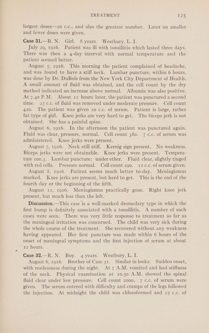largest doses—2o c.c., and also the greatest number. Later on smaller and fewer doses were given. Case 31.—B.N. Girl. 8 years. ‘Westbury, L. I. July 29, 1916. Patient was ill with tonsillitis which lasted three days. There was then a 4-day interval with normal temperature and the patient seemed better. August 5, 1916. This morning the patient complained of headache, and was found to have a stiff neck. Lumbar puncture, within 6 hours, was done by Dr. DuBois from the New York City Department of Health. A small amount of fluid’ was obtained, and the cell count by the dry method indicated an increase above normal. Albumin was also positive. At 7.40 P.M. About 12 hours later, the patient was punctured a second time. 25 c.c. of fluid was removed under moderate pressure. Cell count 420. The patient was given 20 c.c. of serum. Patient is large, rather fat type of girl. Knee jerks are very hard to get. The biceps jerk is not obtained. She has a painful spine. August 6, 1916. In the afternoon the patient was punctured again. Fluid was clear, pressure, normal. Cell count 380. 7 c.c. of serum was administered. Knee jerks were present. August 7, 1916. Neck still stiff. Kernig sign present. No weakness. Biceps jerks were not obtainable. Knee jerks were present. ‘Tempera- ture 100.3. Lumbar puncture: underether. Fluid clear, slightly tinged with red cells. Pressurenormal. Cell count 290. 12 .c. of serum given. August 8, 1916. Patient seems much better to-day. Meningismus marked. Knee jerks are present, but hard to get. This is the end of the fourth day or the beginning of the fifth. 7 August 12, 1916. Meningismus practically gone. Right knee jerk present, but much less than the left. Discussion.—This case is a well-marked dromedary type in which the first hump is definitely associated with a tonsillitis. A number of such cases were seen. ‘There was very little response to treatment so far as the meningeal irritation was concerned. ‘The child was very sick during the whole course of the treatment. She recovered without any weakness having appeared. Her first puncture was made within 6 hours of the onset of meningeal symptoms and the first injection of serum at about Case 32.—R. N. Boy. 4 years. Westbury, L. I. August 6, 1916. Brother of Case 31. Similarin looks. Sudden onset, with restlessness during the night. At 7 A.M. vomited and had stiffness of the neck. Physical examination at 10.30 A.M. showed the spinal fluid clear under low pressure. Cell count 2000. 7 c.c. of serum were given. The serum entered with difficulty and cramps of the legs followed the injection. At midnight the child was chloroformed and 25 c.c. of