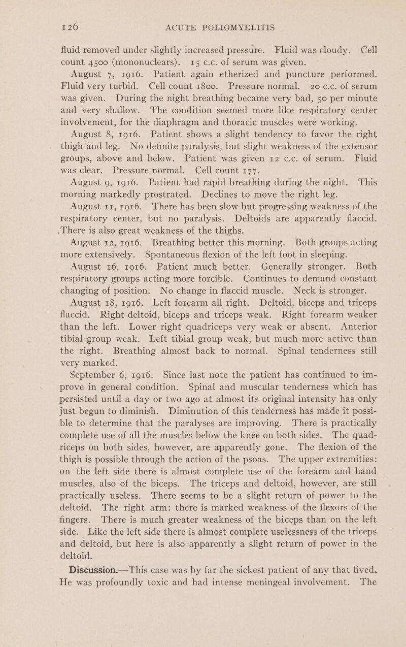 fluid removed under slightly increased pressure. Fluid was cloudy. Cell count 4500 (mononuclears). 15 c.c. of serum was given. August 7, 1916. Patient again etherized and puncture performed. Fluid very turbid. Cell count 1800. Pressure normal. 20 c.c. of serum was given. During the night breathing became very bad, 50 per minute and very shallow. The condition seemed more like respiratory center involvement, for the diaphragm and thoracic muscles were working. August 8, 1916. Patient shows a slight tendency to favor the right thigh and leg. No definite paralysis, but slight weakness of the extensor groups, above and below. Patient was given 12 c.c. of serum. Fluid was clear. Pressure normal. Cell count 177. August 9, 1916. Patient had rapid breathing during the night. This morning markedly prostrated. Declines to move the right leg. August 11, 1916. ‘There has been slow but progressing weakness of the respiratory center, but no paralysis. Deltoids are apparently flaccid. . There is also great weakness of the thighs. August 12, 1916. Breathing better this morning. Both groups acting more extensively. Spontaneous flexion of the left foot in sleeping. August 16, 1916. Patient much better. Generally stronger. Both respiratory groups acting more forcible. Continues to demand constant changing of position. No change in flaccid muscle. Neck is stronger. August 18, 1916. Left forearm all right. Deltoid, biceps and triceps flaccid. Right deltoid, biceps and triceps weak. Right forearm weaker than the left. Lower right quadriceps very weak or absent. Anterior tibial group weak. Left tibial group weak, but much more active than the right. Breathing almost back to normal. Spinal tenderness still very marked. September 6, 1916. Since last note the patient has continued to im- prove in general condition. Spinal and muscular tenderness which has persisted until a day or two ago at almost its original intensity has only just begun to diminish. Diminution of this tenderness has made it possi- ble to determine that the paralyses are improving. There is practically complete use of all the muscles below the knee on both sides. The quad- riceps on both sides, however, are apparently gone. The flexion of the thigh is possible through the action of the psoas. The upper extremities: on the left side there is almost complete use of the forearm and hand muscles, also of the biceps. The triceps and deltoid, however, are still practically useless. ‘There seems to be a slight return of power to the deltoid. The right arm: there is marked weakness of the flexors of the fingers. There is much greater weakness of the biceps than on the left side. Like the left side there is almost complete uselessness of the triceps and deltoid, but here is also apparently a slight return of power in the deltoid. Discussion.—This case was by far the sickest patient of any that lived. He was profoundly toxic and had intense meningeal involvement. ‘The
