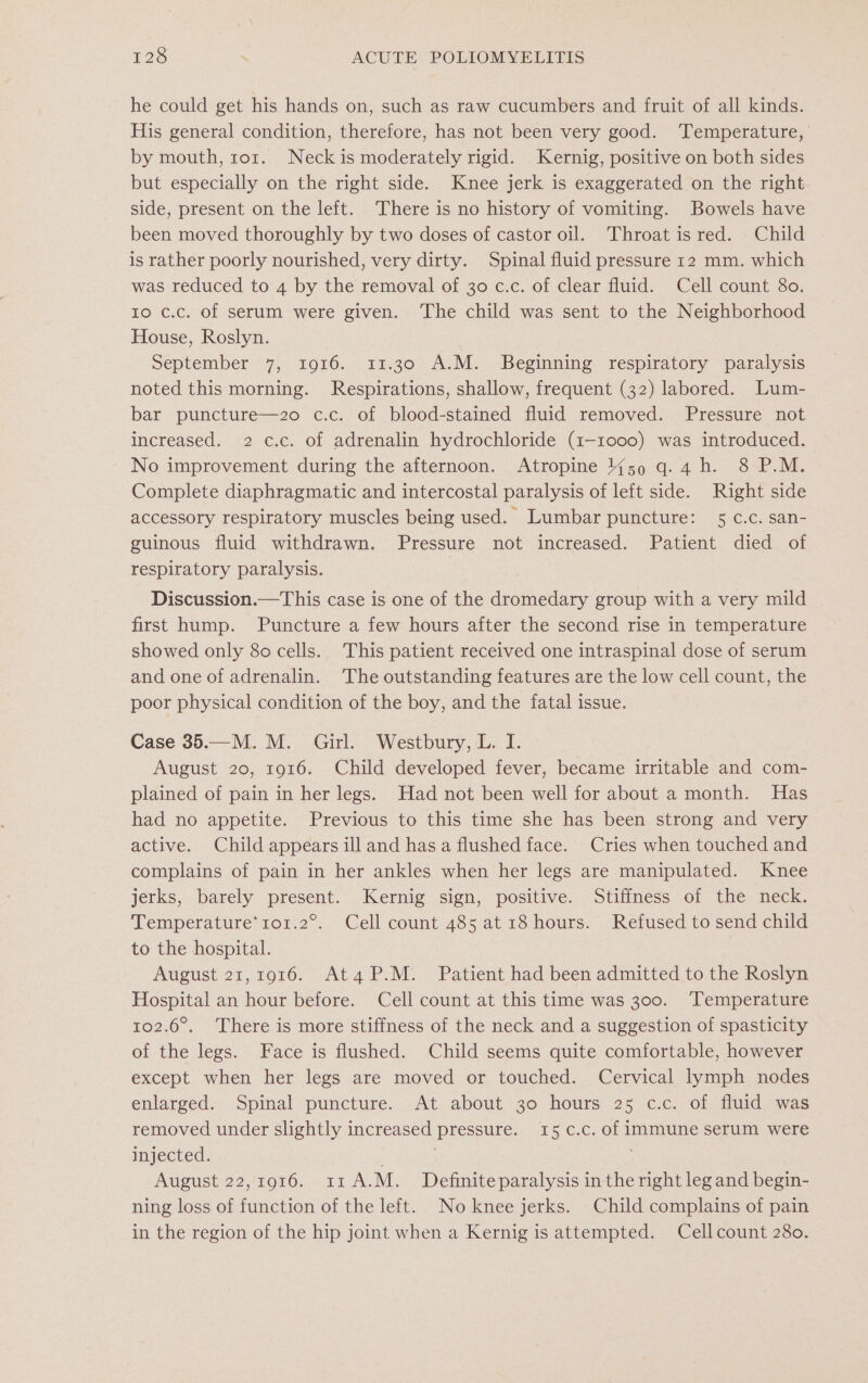 he could get his hands on, such as raw cucumbers and fruit of all kinds. His general condition, therefore, has not been very good. ‘Temperature, by mouth, ror. Neck is moderately rigid. Kernig, positive on both sides but especially on the right side. Knee jerk is exaggerated on the right side, present on the left. There is no history of vomiting. Bowels have been moved thoroughly by two doses of castor oil. Throat is red. Child is rather poorly nourished, very dirty. Spinal fluid pressure 12 mm. which was reduced to 4 by the removal of 30 c.c. of clear fluid. Cell count 80. ro c.c. of serum were given. The child was sent to the Neighborhood House, Roslyn. September 7, 1916. 11.30 A.M. Beginning respiratory paralysis noted this morning. Respirations, shallow, frequent (32) labored. Lum- bar puncture—2o0 c.c. of blood-stained fluid removed. Pressure not increased. 2 c.c. of adrenalin hydrochloride (1-1000) was introduced. No improvement during the afternoon. Atropine {59 q.4 h. 8 P.M. Complete diaphragmatic and intercostal paralysis of left side. Right side accessory respiratory muscles being used. Lumbar puncture: 5 c.c. san- guinous fluid withdrawn. Pressure not increased. Patient died of respiratory paralysis. Discussion.—This case is one of the dromedary group with a very mild first hump. Puncture a few hours after the second rise in temperature showed only 80 cells. This patient received one intraspinal dose of serum and one of adrenalin. The outstanding features are the low cell count, the poor physical condition of the boy, and the fatal issue. Case 35.—M. M. Girl. Westbury, L. I. August 20, 1916. Child developed fever, became irritable and com- plained of pain in her legs. Had not been well for about a month. Has had no appetite. Previous to this time she has been strong and very active. Child appears ill and has a flushed face. Cries when touched and complains of pain in her ankles when her legs are manipulated. Knee jerks, barely present. Kernig sign, positive. Stiffness of the neck. Temperature’ 1o1.2°. Cell count 485 at 18 hours. Refused to send child to the hospital. August 21,1916. AtaP.M. Patient had been admitted to the Roslyn Hospital an hour before. Cell count at this time was 300. Temperature 102.6°. There is more stiffness of the neck and a suggestion of spasticity of the legs. Face is flushed. Child seems quite comfortable, however except when her legs are moved or touched. Cervical lymph nodes enlarged. Spinal puncture. At about 30 hours 25 c.c. of fluid was removed under slightly increased pressure. 15 c.c. of immune serum were injected. ; August 22,1916. 11 A.M. Definite paralysis in the right leg and begin- ning loss of function of the left. No knee jerks. Child complains of pain in the region of the hip joint when a Kernig is attempted. Cell count 280.