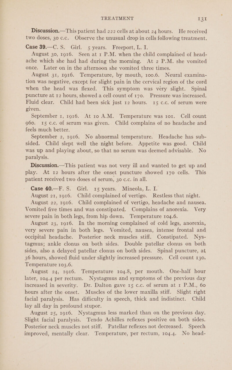 Discussion.—This patient had 222 cells at about 24 hours. He received two doses, 30 c.c._ Observe the unusual drop in cells following treatment. Case 39.—C. S. Girl. 5 years. Freeport, L. I. August 30, 1916. Seen at 1 P.M. when the child complained of head- ache which she had had during the morning. At 2 P.M. she vomited once. Later on in the afternoon she vomited three times. August 31, 1916. Temperature, by mouth, 100.6. Neural examina- tion was negative, except for slight pain in the cervical region of the cord when the head was flexed. This symptom was very slight. Spinal puncture at 12 hours, showed a cell count of 170. Pressure was increased. Fluid clear. Child had been sick just 12 hours. 15 c.c. of serum were given. September 1, 1916. At 10 A.M. Temperature was ror. Cell count 960. 15 c.c. of serum was given. Child complains of no headache and feels much better. September 2, 1916. No abnormal temperature. Headache has sub- sided. Child slept well the night before. Appetite was good. Child was up and playing about, so that no serum was deemed advisable. No paralysis. Discussion.—This patient was not very ill and wanted to get up and play. At 12 hours after the onset puncture showed 170 cells. This patient received two doses of serum, 30 c.c. in all. Case 40.—F. S. Girl. 15 years. Mineola, L. I. August 21, 1916. Child complained of vertigo. Restless that night. August 22, 1916. Child complained of vertigo, headache and nausea. Vomited five times and was constipated. Complains of anorexia. Very severe pain in both legs, from hip down. ‘Temperature 104.6. August 23, 1916. In the morning complained of cold legs, anorexia, very severe pain in both legs. Vomited, nausea, intense frontal and occipital headache. Posterior neck muscles stiff. Constipated. Nys- tagmus; ankle clonus on both sides. Double patellar clonus on both. sides, also a delayed patellar clonus on both sides. Spinal puncture, at 36 hours, showed fluid under slightly increased pressure. Cell count 130. Temperature 103.6. August 24, 1916. Temperature 104.8, per mouth. One-half hour later, 104.4 per rectum. Nystagmus and symptoms of the previous day increased in severity. Dr. Dalton gave 15 c.c. of serum at 1 P.M., 60 hours after the onset. Muscles of the lower maxilla stiff. Slight right facial paralysis. Has difficulty in speech, thick and indistinct. Child lay all day in profound stupor. August 25, 1916. Nystagmus less marked than on the previous day. Slight facial paralysis. Tendo Achilles reflexes positive on both sides. Posterior neck muscles not stiff. Patellar reflexes not decreased. Speech improved, mentally clear. Temperature, per rectum, 104.4. No head-