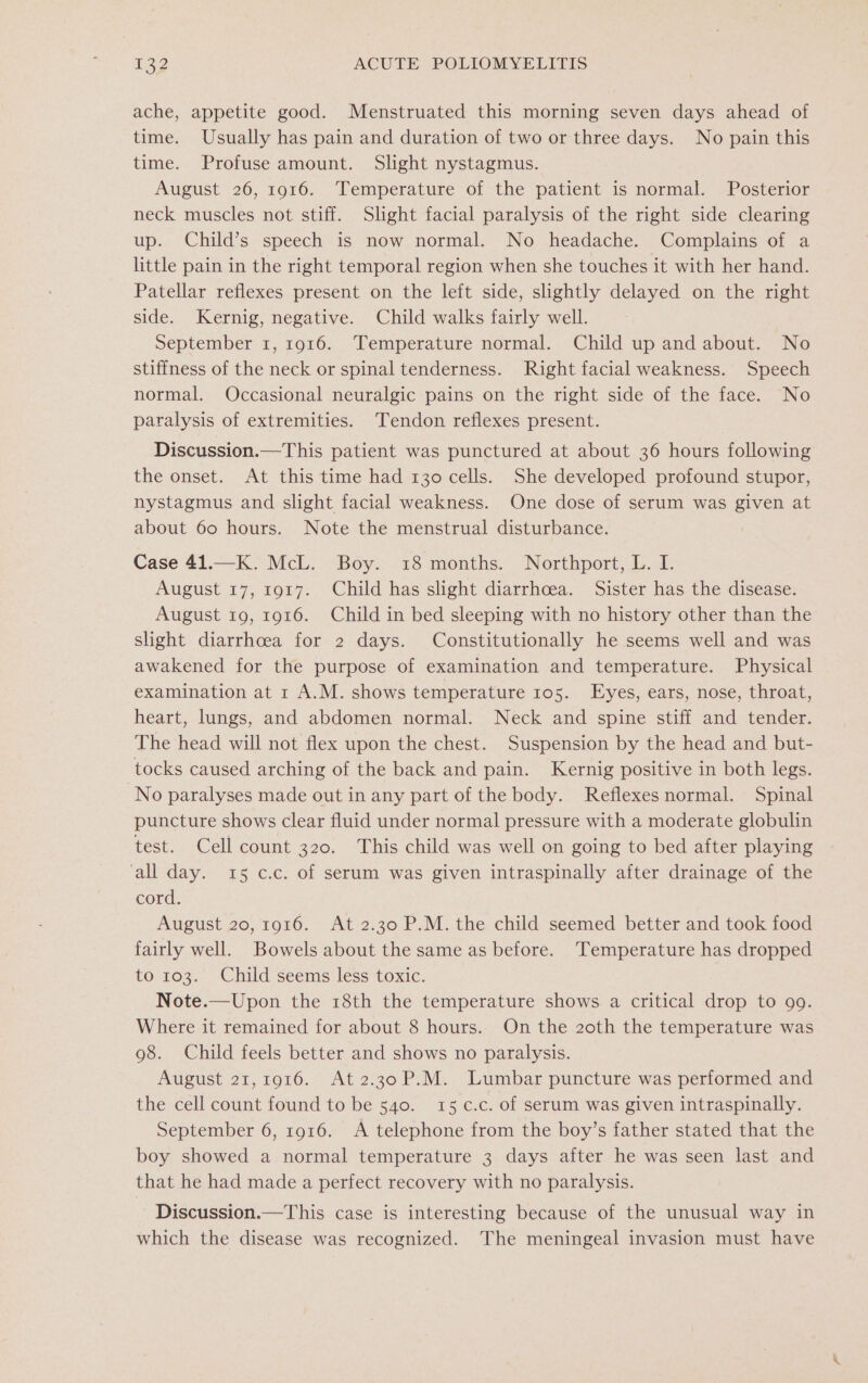 ache, appetite good. Menstruated this morning seven days ahead of time. Usually has pain and duration of two or three days. No pain this time. Profuse amount. Slight nystagmus. August 26, 1916. Temperature of the patient is normal. Posterior neck muscles not stiff. Slight facial paralysis of the right side clearing up. Child’s speech is now normal. No headache. Complains of a little pain in the right temporal region when she touches it with her hand. Patellar reflexes present on the left side, slightly delayed on the right side. Kernig, negative. Child walks fairly well. September 1, 1916. Temperature normal. Child up and about. No stiffness of the neck or spinal tenderness. Right facial weakness. Speech normal. Occasional neuralgic pains on the right side of the face. No paralysis of extremities. Tendon reflexes present. Discussion.—This patient was punctured at about 36 hours following the onset. At this time had 130 cells. She developed profound stupor, nystagmus and slight facial weakness. One dose of serum was given at about 60 hours. Note the menstrual disturbance. Case 41.—K. McL. Boy. 18 months. Northport, L. I. August 17, 1917. Child has slight diarrhcea. Sister has the disease. August 19, 1916. Child in bed sleeping with no history other than the slight diarrhoea for 2 days. Constitutionally he seems well and was awakened for the purpose of examination and temperature. Physical examination at 1 A.M. shows temperature 105. Eyes, ears, nose, throat, heart, lungs, and abdomen normal. Neck and spine stiff and tender. The head will not flex upon the chest. Suspension by the head and but- tocks caused arching of the back and pain. Kernig positive in both legs. No paralyses made out in any part of the body. Reflexes normal. Spinal puncture shows clear fluid under normal pressure with a moderate globulin test. Cell count 320. This child was well on going to bed after playing ‘all day. 15 c.c. of serum was given intraspinally after drainage of the cord. August 20, 1916. At 2.30 P.M. the child seemed better and took food fairly well. Bowels about the same as before. ‘Temperature has dropped to 103. Child seems less toxic. Note.—Upon the 18th the temperature shows a critical drop to go. Where it remained for about 8 hours. On the 2oth the temperature was 98. Child feels better and shows no paralysis. August 21,1916. At2.30 P.M. Lumbar puncture was performed and the cell count found to be 540. 15 c.c. of serum was given intraspinally. September 6, 1916. A telephone from the boy’s father stated that the boy showed a normal temperature 3 days after he was seen last and that he had made a perfect recovery with no paralysis. Discussion.—This case is interesting because of the unusual way in which the disease was recognized. The meningeal invasion must have