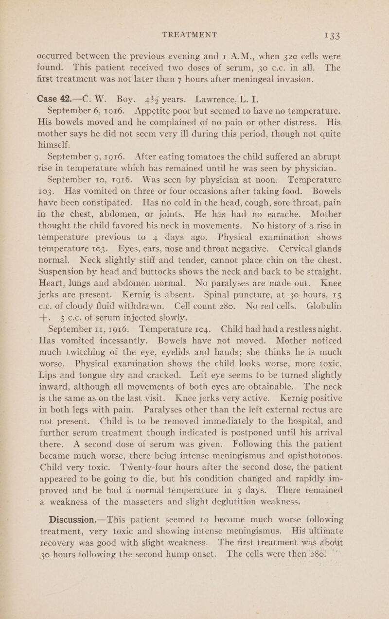 occurred between the previous evening and 1 A.M., when 320 cells were found. This patient received two doses of serum, 30 c.c. in all. The first treatment was not later than 7 hours after meningeal invasion. Case 42.—C. W. Boy. 41% years. Lawrence, L. I. September 6, 1916. Appetite poor but seemed to have no temperature. His bowels moved and he complained of no pain or other distress. His mother says he did not seem very ill during this period, though not quite himself. September 9, 1916. After eating tomatoes the child suffered an abrupt rise in temperature which has remained until he was seen by physician. September 10, 1916. Was seen by physician at noon. Temperature 103. Has vomited on three or four occasions after taking food. Bowels have been constipated. Has no cold in the head, cough, sore throat, pain in the chest, abdomen, or joints. He has had no earache. Mother thought the child favored his neck in movements. No history of a rise in temperature previous to 4 days ago. Physical examination shows temperature 103. Eyes, ears, nose and throat negative. Cervical glands normal. Neck slightly stiff and tender, cannot place chin on the chest. Suspension by head and buttocks shows the neck and back to be straight. Heart, lungs and abdomen normal. No paralyses are made out. Knee jerks are present. Kernig is absent. Spinal puncture, at 30 hours, 15 c.c. of cloudy fluid withdrawn. Cell count 280. No red cells. Globulin +. 5:c.c. of serum injected slowly. September 11,1916. ‘Temperature 104. Child had had a restless night. Has vomited incessantly. Bowels have not moved. Mother noticed much twitching of the eye, eyelids and hands; she thinks he is much worse. Physical examination shows the child looks worse, more toxic. Lips and tongue dry and cracked. Left eye seems to be turned slightly inward, although all movements of both eyes are obtainable. The neck is the same as on the last visit. Knee jerks very active. Kernig positive in both legs with pain. Paralyses other than the left external rectus are not present. Child is to be removed immediately to the hospital, and further serum treatment though indicated is postponed until his arrival there. A second dose of serum was given. Following this the patient became much worse, there being intense meningismus and opisthotonos. Child very toxic. Twenty-four hours after the second dose, the patient appeared to be going to die, but his condition changed and rapidly im- proved and he had a normal temperature in 5 days. There remained a weakness of the masseters and slight deglutition weakness. Discussion.—This patient seemed to become much worse following treatment, very toxic and showing intense meningismus. His ultimate recovery was good with slight weakness. The first treatment was about 30 hours following the second hump onset. The cells were then 280. *